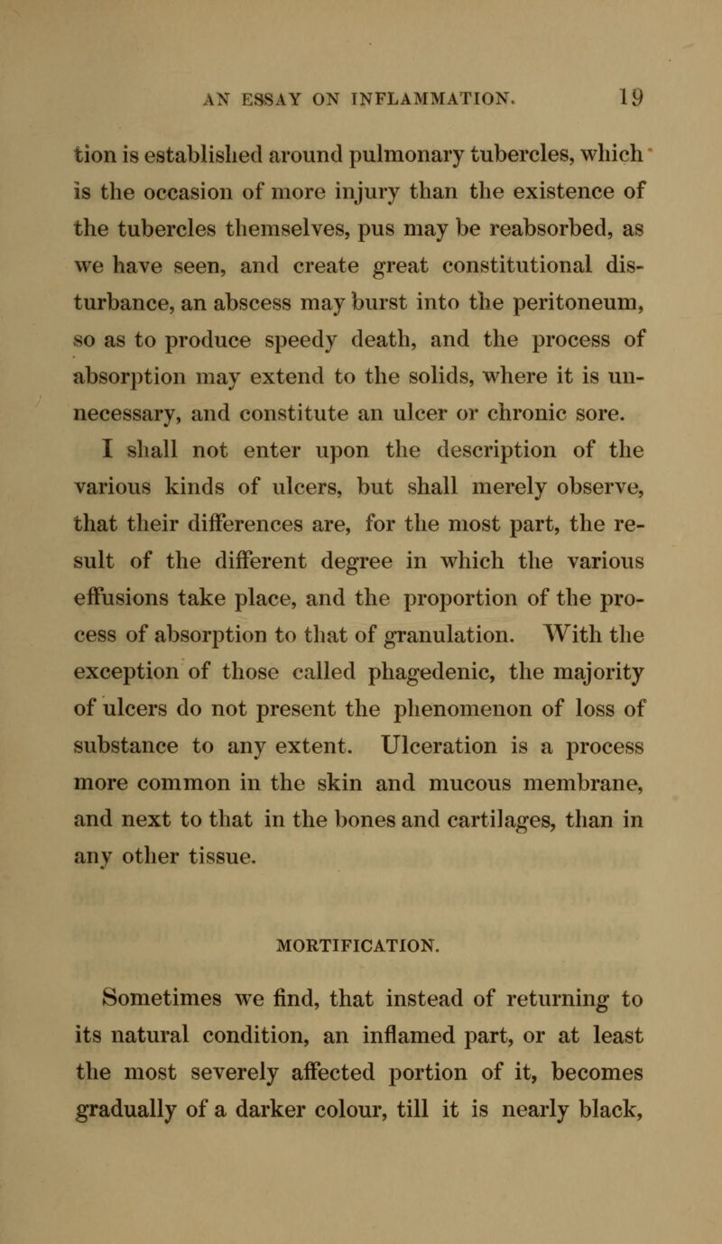 tion is established around pulmonary tubercles, which is the occasion of more injury than the existence of the tubercles themselves, pus may be reabsorbed, as we have seen, and create great constitutional dis- turbance, an abscess may burst into the peritoneum, so as to produce speedy death, and the process of absorption may extend to the solids, where it is un- necessary, and constitute an ulcer or chronic sore. I shall not enter upon the description of the various kinds of ulcers, but shall merely observe, that their differences are, for the most part, the re- sult of the different degree in which the various effusions take place, and the proportion of the pro- cess of absorption to tliat of granulation. With the exception of those called phagedenic, the majority of ulcers do not present the phenomenon of loss of substance to any extent. Ulceration is a process more common in the skin and mucous membrane, and next to that in the bones and cartilages, than in any other tissue. MORTIFICATION. Sometimes w^e find, that instead of returning to its natural condition, an inflamed part, or at least the most severely affected portion of it, becomes gradually of a darker colour, till it is nearly black,