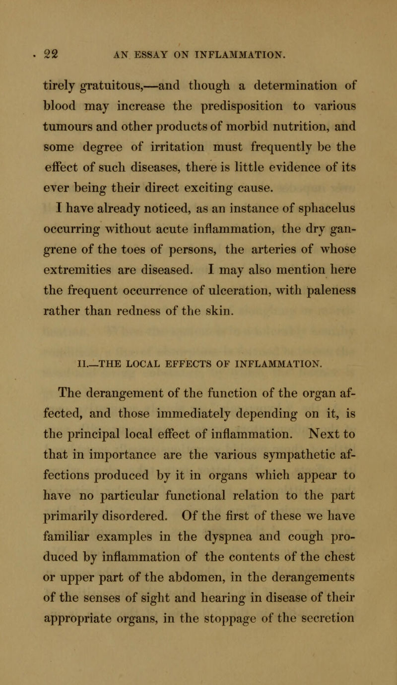 tirely gratuitous,—and though a determination of blood may increase the predisposition to various tumours and other products of morbid nutrition, and some degree of irritation must frequently be the effect of such diseases, there is little evidence of its ever being their direct exciting cause. I have already noticed, as an instance of sphacelus occurring without acute inflammation, the dry gan- grene of the toes of persons, the arteries of whose extremities are diseased. I may also mention here the frequent occurrence of ulceration, with paleness rather than redness of the skin. XL—THE LOCAL EFFECTS OF INFLAMMATION. The derangement of the function of the organ af- fected, and those immediately depending on it, is the principal local effect of inflammation. Next to that in importance are the various sympathetic af- fections produced by it in organs which appear to have no particular functional relation to the part primarily disordered. Of the first of these we have familiar examples in the dyspnea and cough pro- duced by inflammation of the contents of the chest or upper part of the abdomen, in the derangements of the senses of sight and hearing in disease of their appropriate organs, in the stoppage of the secretion