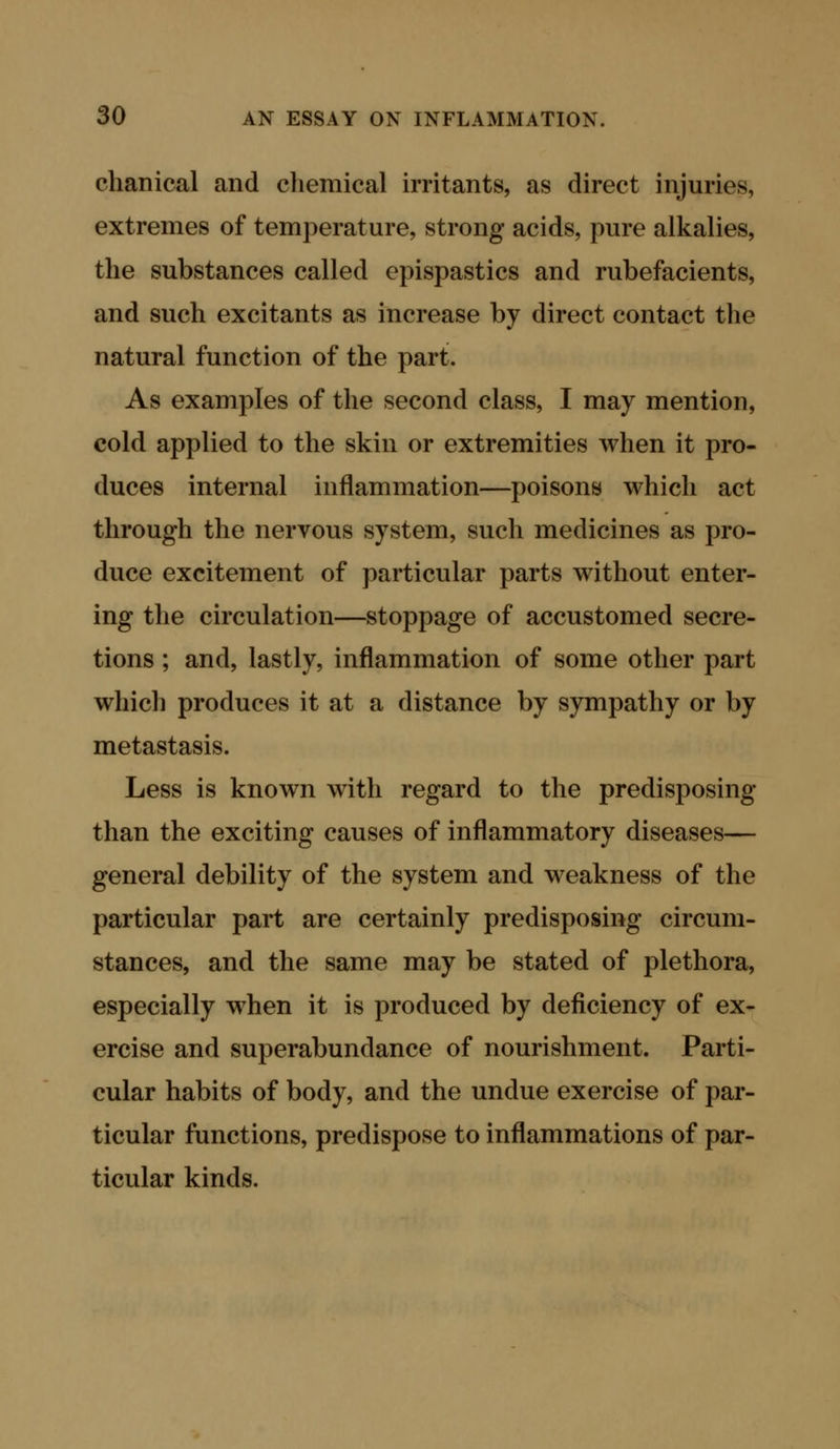 chanical and chemical irritants, as direct injuries, extremes of temperature, strong acids, pure alkalies, the substances called epispastics and rubefacients, and such excitants as increase by direct contact the natural function of the part. As examples of the second class, I may mention, cold applied to the skin or extremities when it pro- duces internal inflammation—poisons which act through the nervous system, such medicines as pro- duce excitement of particular parts without enter- ing the circulation—stoppage of accustomed secre- tions ; and, lastly, inflammation of some other part which produces it at a distance by sympathy or by metastasis. Less is known with regard to the predisposing than the exciting causes of inflammatory diseases— general debility of the system and weakness of the particular part are certainly predisposing circum- stances, and the same may be stated of plethora, especially when it is produced by deficiency of ex- ercise and superabundance of nourishment. Parti- cular habits of body, and the undue exercise of par- ticular functions, predispose to inflammations of par- ticular kinds.