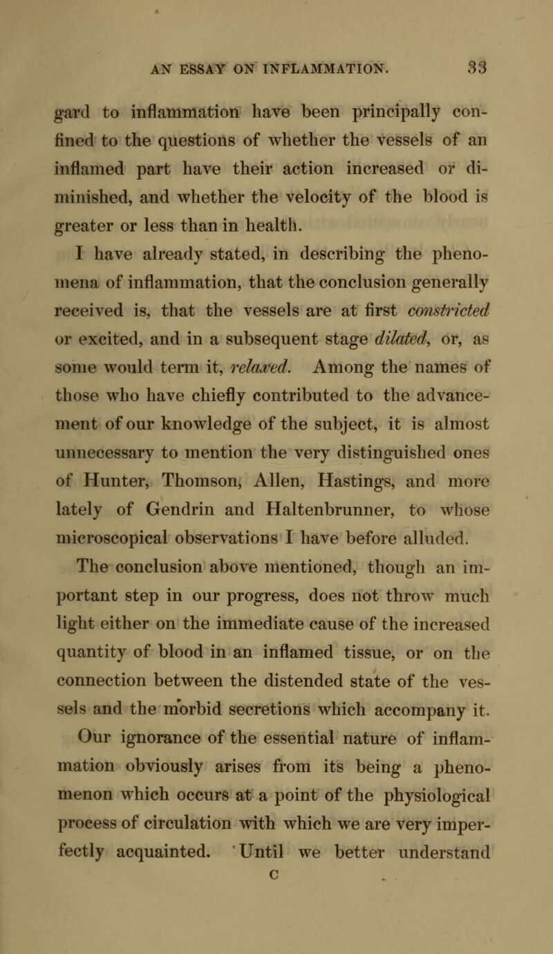 gard to inflammation have been principally con- fined to the questions of whether the vessels of an inflamed part have their action increased or di- minished, and whether the velocity of the blood is greater or less than in health. I have already stated, in describing the pheno- mena of inflammation, that the conclusion generally received is, that the vessels are at first constricted or excited, and in a subsequent stage dilated, or, as some would term it, relawed. Among the names of those who have chiefly contributed to the advance- ment of our knowledge of the subject, it is almost unnecessary to mention the very distinguished ones of Hunter, Thomson, Allen, Hastings, and more lately of Gendrin and Haltenbrunner, to whose microscopical observations I have before alluded. The conclusion above mentioned, though an im- portant step in our progress, does not throw much light either on the immediate cause of the increased quantity of blood in an inflamed tissue, or on the connection between the distended state of the ves- sels and the morbid secretions which accompany it. Our ignorance of the essential nature of inflam- mation obviously arises from its being a pheno- menon which occurs at a point of the physiological process of circulation with which we are very imper- fectly acquainted. Until we better understand c