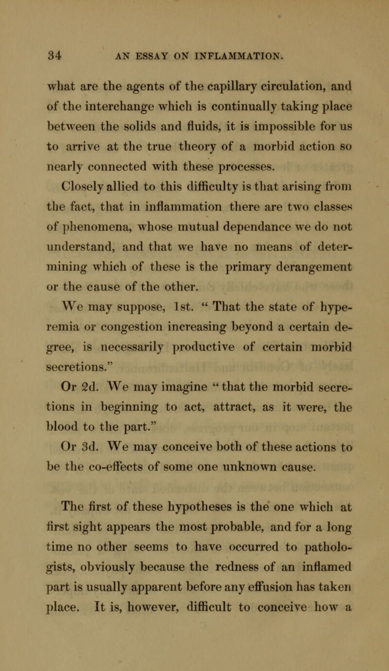 what are the agents of the capillary circulation, and of the interchange which is continually taking place between the solids and fluids, it is impossible for us to arrive at the true theory of a morbid action so nearly connected with these processes. Closely allied to this difficulty is that arising from the fact, that in inflammation there are two classes of phenomena, whose mutual dependance we do not understand, and that we have no means of deter- mining which of these is the primary derangement or the cause of the other. We may suppose, 1st.  That the state of hype- remia or congestion increasing beyond a certain de- gree, is necessarily productive of certain morbid secretions. Or 2d. We may imagine  that the morbid secre- tions in beginning to act, attract, as it were, the blood to the part. Or 3d. We may conceive both of these actions to be the co-effects of some one unknown cause. The first of these hypotheses is the one which at first sight appears the most probable, and for a long time no other seems to have occurred to patholo- gists, obviously because the redness of an inflamed part is usually apparent before any effusion has taken place. It is, however, diflftcult to conceive how a