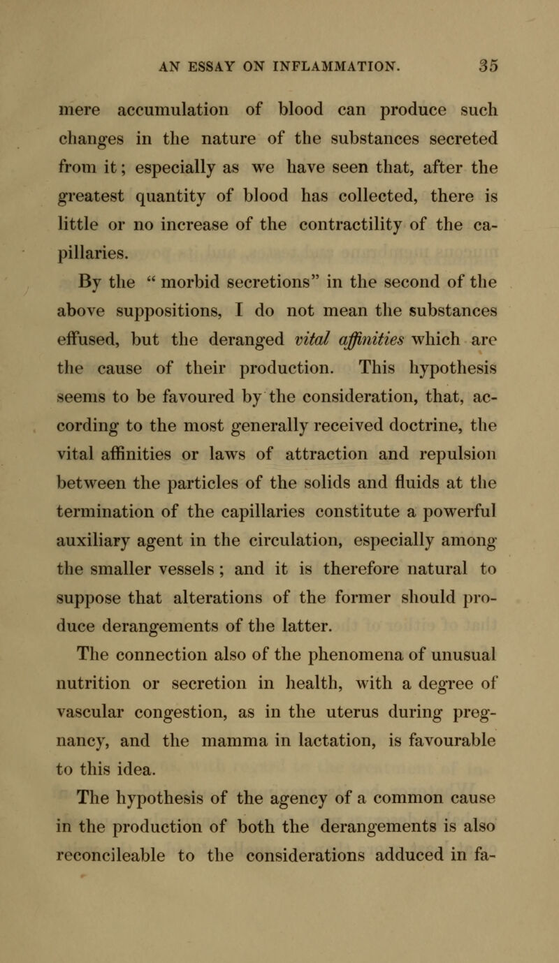 mere accumulation of blood can produce such changes in the nature of the substances secreted from it; especially as we have seen that, after the greatest quantity of blood has collected, there is little or no increase of the contractility of the ca- pillaries. By the  morbid secretions in the second of the above suppositions, I do not mean the substances effused, but the deranged vital affinities which are the cause of their production. This hypothesis seems to be favoured by the consideration, that, ac- cording to the most generally received doctrine, the vital affinities or laws of attraction and repulsion between the particles of the solids and fluids at the termination of the capillaries constitute a powerful auxiliary agent in the circulation, especially among the smaller vessels ; and it is therefore natural to suppose that alterations of the former should pro- duce derangements of the latter. The connection also of the phenomena of unusual nutrition or secretion in health, with a degree of vascular congestion, as in the uterus during preg- nancy, and the mamma in lactation, is favourable to this idea. The hypothesis of the agency of a common cause in the production of both the derangements is also reconcileable to the considerations adduced in fa-