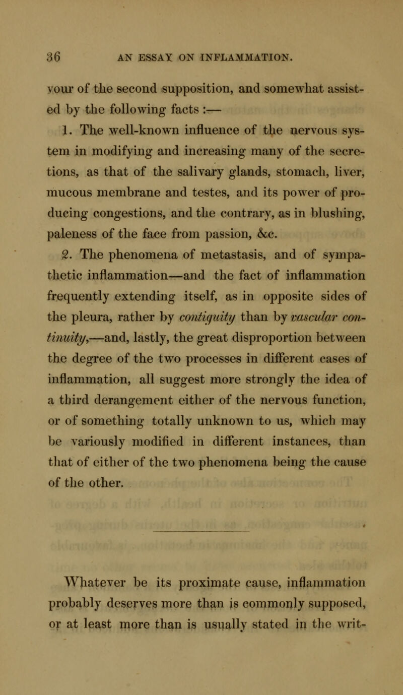 vour of the second supposition, and somewhat assist- ed by the following facts :— 1. The well-known influence of the nervous sys- tem in modifying and increasing many of the secre- tions, as that of the salivary glands, stomach, liver, mucous membrane and testes, and its power of pro- ducing congestions, and the contrary, as in blushing, paleness of the face from passion, &c. 2. The phenomena of metastasis, and of sympa- thetic inflammation—and the fact of inflammation frequently extending itself, as in opposite sides of the pleura, rather by contiguity than by nascular con- tinuity^—and, lastly, the great disproportion between the degree of the two processes in different cases of inflammation, all suggest more strongly the idea of a third derangement either of the nervous function, or of something totally unknown to us, which may be variously modified in different instances, than that of either of the two phenomena being the cause of the other. Whatever be its proximate cause, inflammation probably deserves more than is commonly supposed, oy at least more than is usually stated in the writ-