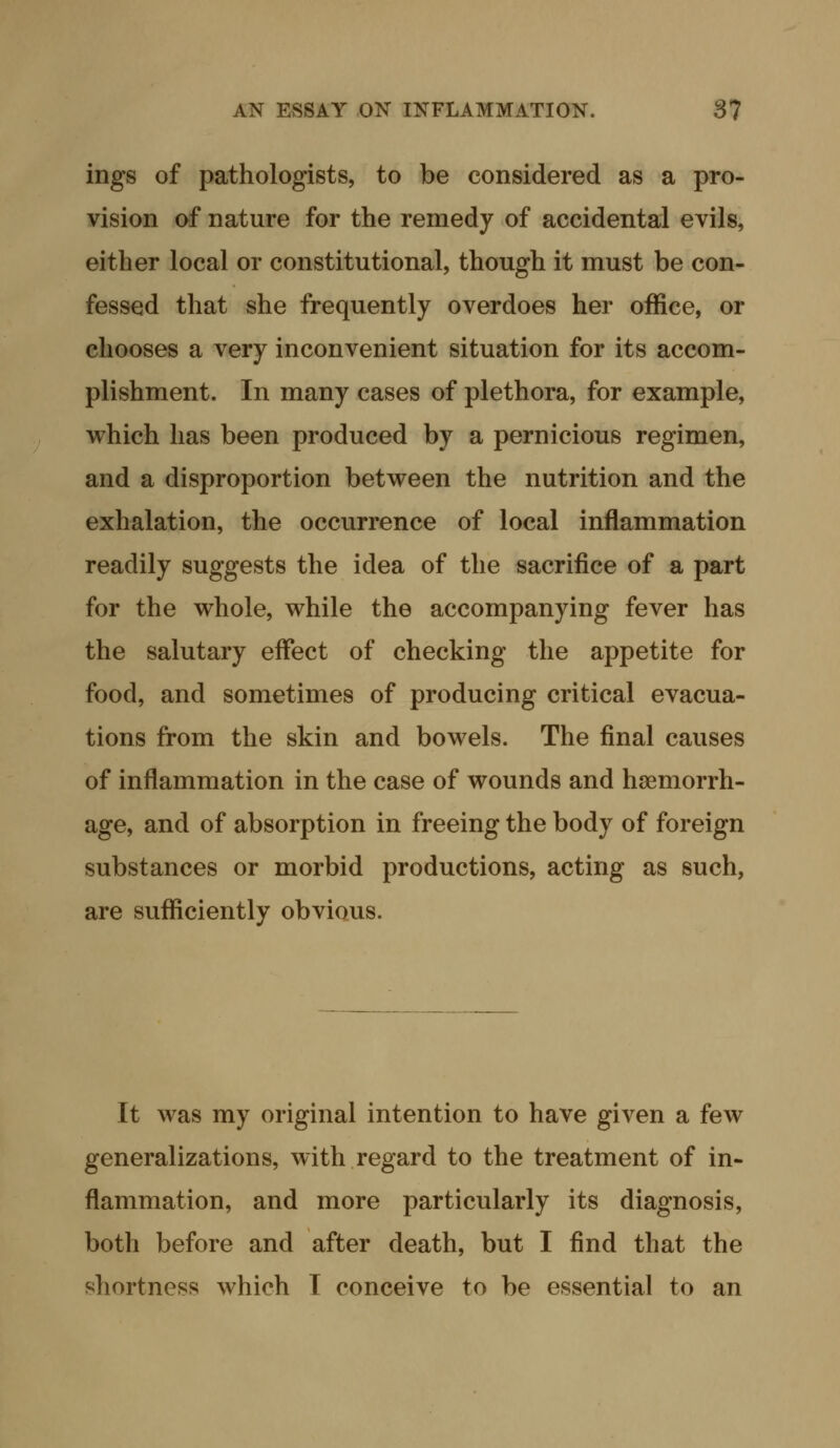 ings of pathologists, to be considered as a pro- vision of nature for the remedy of accidental evils, either local or constitutional, though it must be con- fessed that she frequently overdoes her office, or chooses a very inconvenient situation for its accom- plishment. In many cases of plethora, for example, which has been produced by a pernicious regimen, and a disproportion between the nutrition and the exhalation, the occurrence of local inflammation readily suggests the idea of the sacrifice of a part for the whole, while the accompanying fever has the salutary effect of checking the appetite for food, and sometimes of producing critical evacua- tions from the skin and bowels. The final causes of inflammation in the case of wounds and haemorrh- age, and of absorption in freeing the body of foreign substances or morbid productions, acting as such, are sufficiently obvious. It was my original intention to have given a few generalizations, with regard to the treatment of in- flammation, and more particularly its diagnosis, both before and after death, but I find that the shortness which I conceive to be essential to an