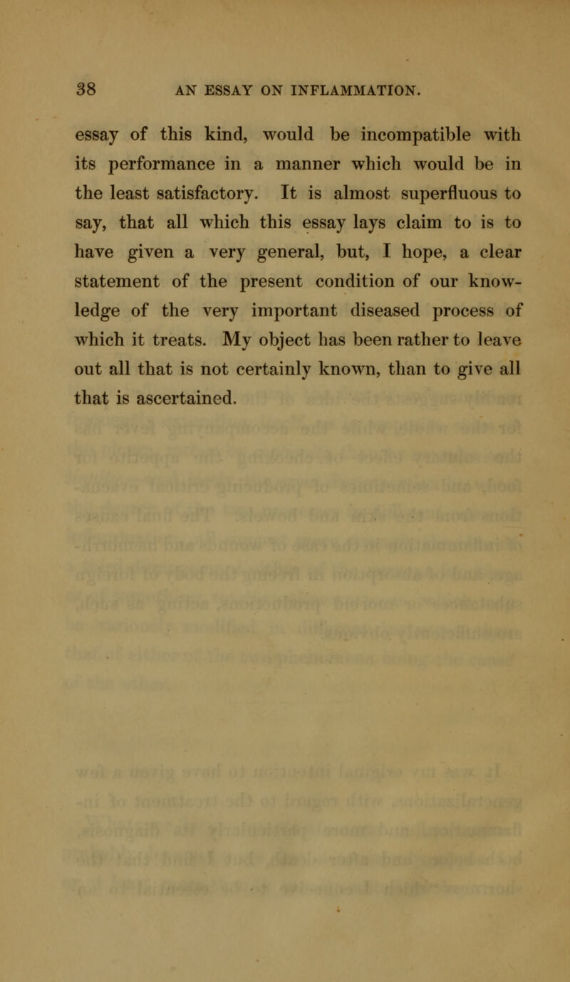 essay of this kind, would be incompatible with its performance in a manner which would be in the least satisfactory. It is almost superfluous to say, that all which this essay lays claim to is to have given a very general, but, I hope, a clear statement of the present condition of our know- ledge of the very important diseased process of which it treats. My object has been rather to leave out all that is not certainly known, than to give all that is ascertained.