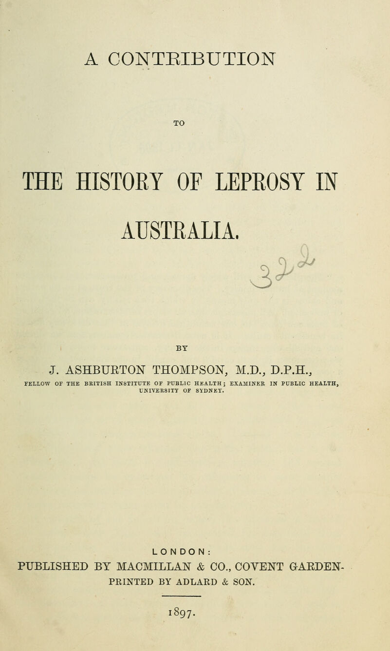 A CONTEIBUTION TO THE HISTORY OF LEPEOSY IN AUSTRALIA. 3> <^ BY J. ASHBURTON THOMPSON, M.D., D.P.H., rELLOW OP THE BKITISH INSTITUTE OF PUBLIC HEALTH; EXAMINEE IN PUBLIC HEALTH, UNIVEESITY OF SIDNEY. LONDON: PUBLISHED BY MACMILLAN & CO., COVENT aAEDEN- PRINTED BY ADLARD & SON. 897.