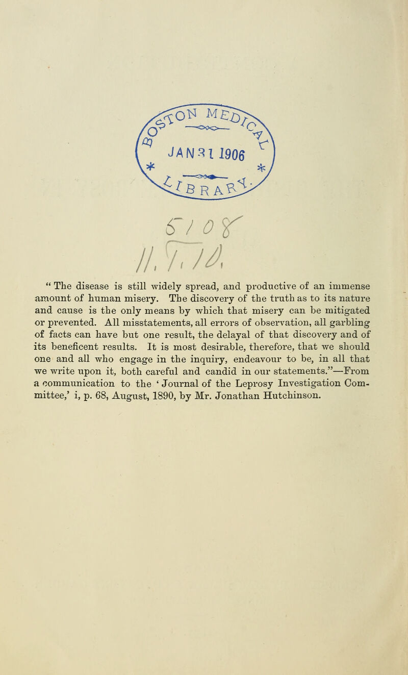 6'/ or II. 777^,  The disease is still widely spread, and productive of an immense amount of human misery. The discovery of the truth as to its nature and cause is the only means by which that misery can be mitigated or prevented. All misstatements, all errors of observation, all garbling of facts can have but one result, the delayal of that discovery and of its beneficent results. It is most desirable, therefore, that we should one and all who engage in the inquiry, endeavour to be, in all that we write upon it, both careful and candid in our statements.—From a communication to the ' Journal of the Leprosy Investigation Com- mittee/ i, p. 68, August, 1890, by Mr. Jonathan Hutchinson.