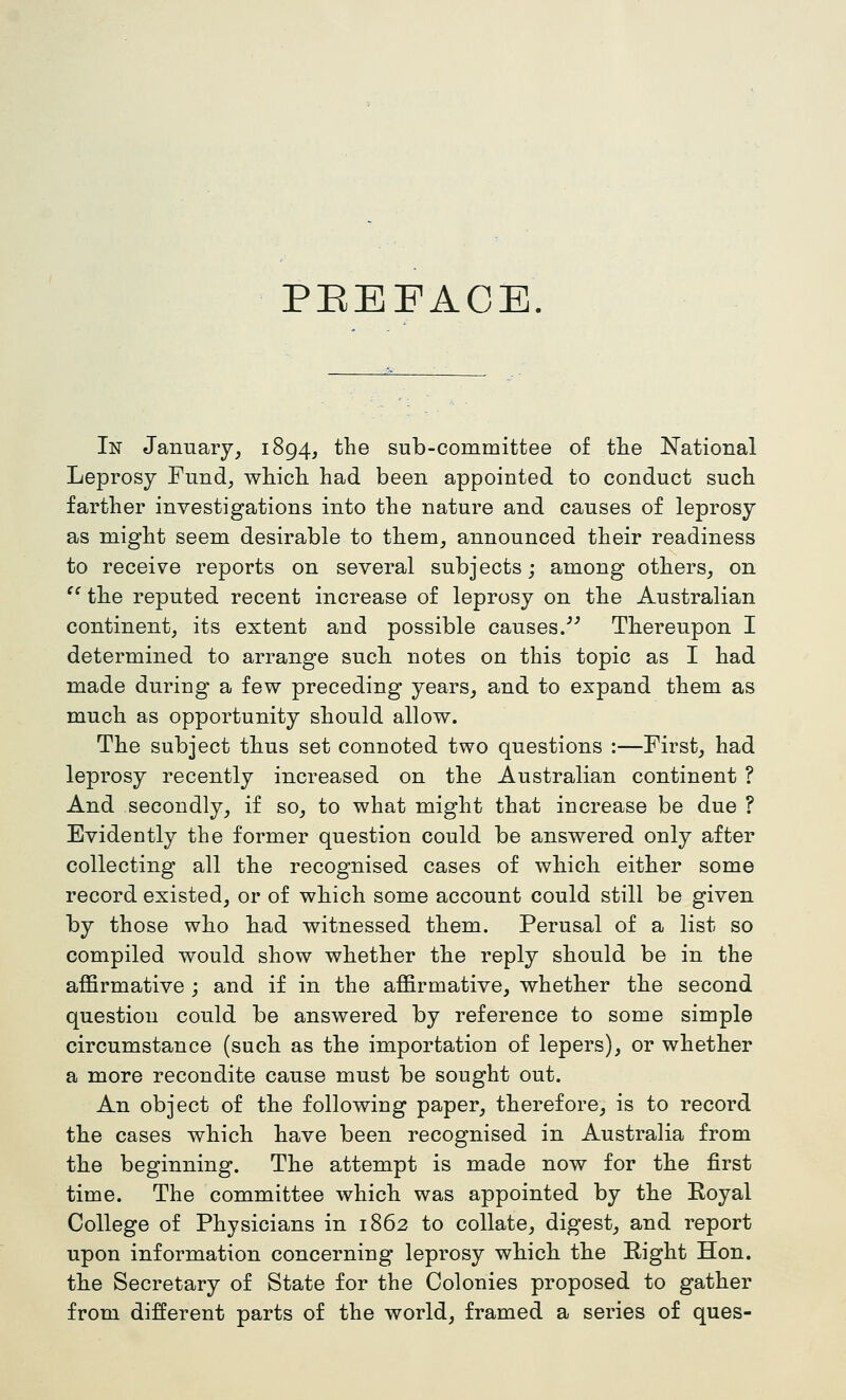 PEEFACE In January, 1894, the sub-committee of the National Leprosy Fund, whicli had been appointed to conduct such farther investigations into the nature and causes of leprosy as might seem desirable to them, announced their readiness to receive reports on several subjects; among others, on ^^ the reputed recent increase of leprosy on the Australian continent, its extent and possible causes/'' Thereupon I determined to arrange such notes on this topic as I had made during a few preceding years, and to expand them as much as opportunity should allow. The subject thus set connoted two questions :—First, had leprosy recently increased on the Australian continent ? And secondly, if so, to what might that increase be due ? Evidently the former question could be answered only after collecting all the recognised cases of which either some record existed, or of which some account could still be given by those who had witnessed them. Perusal of a list so compiled would show whether the reply should be in the affirmative ; and if in the affirmative, whether the second question could be answered by reference to some simple circumstance (such as the importation of lepers), or whether a more recondite cause must be sought out. An object of the following paper, therefore, is to record the cases which have been recognised in Australia from the beginning. The attempt is made now for the first time. The committee which was appointed by the Eoyal College of Physicians in 1862 to collate, digest, and report upon information concerning leprosy which the Eight Hon. the Secretary of State for the Colonies proposed to gather from different parts of the world, framed a series of ques-