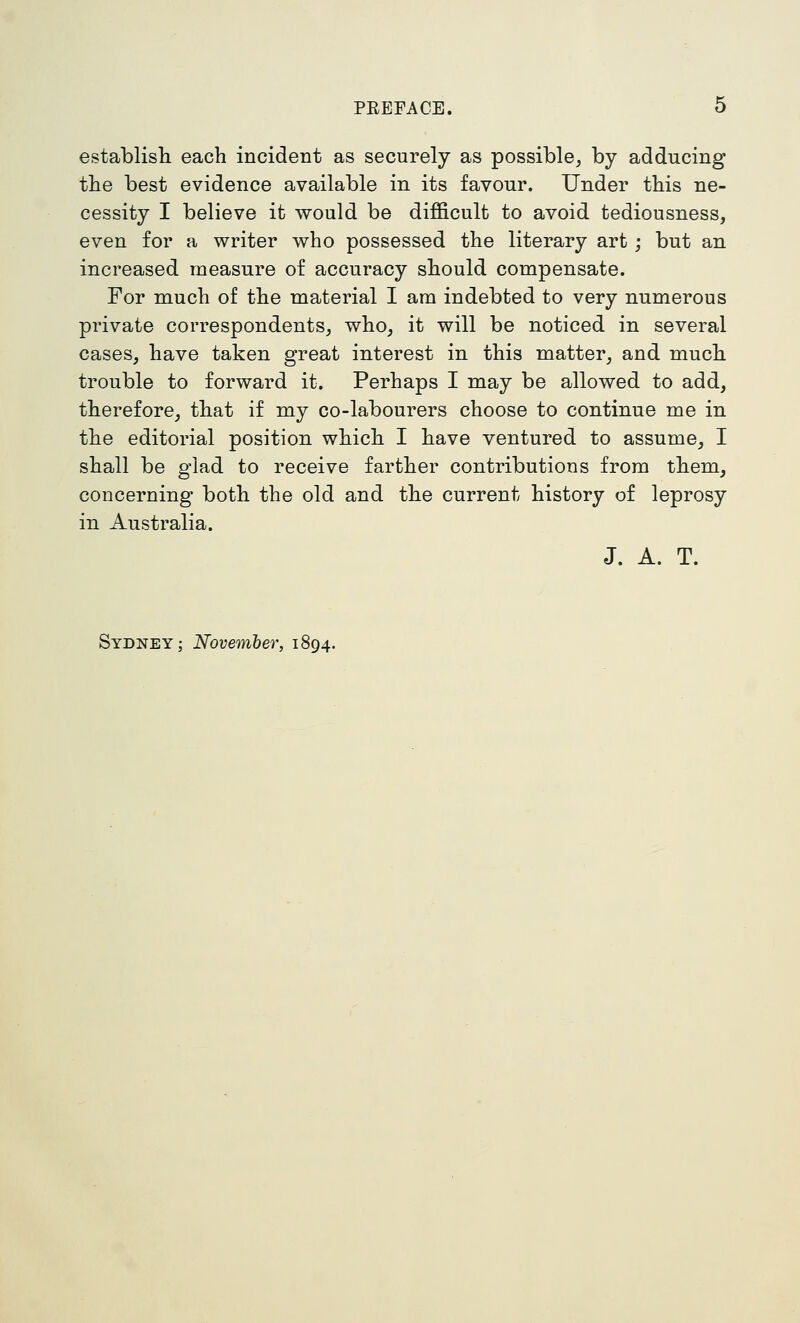 PREFACE. O establish each incident as securely as possible^ by adducing the best evidence available in its favour. Under this ne- cessity I believe it would be difficult to avoid tediousness, even for a writer who possessed the literary art; but an increased measure of accuracy should compensate. For much of the material I am indebted to very numerous private correspondents^ who_, it will be noticed in several cases, have taken great interest in this matter, and much trouble to forward it. Perhaps I may be allowed to add, therefore, that if my co-labourers choose to continue me in the editorial position which I have ventured to assume, I shall be glad to receive farther contributions from them, concerning both the old and the current history of leprosy in Australia. J. A. T. Sydney; November, 1894.