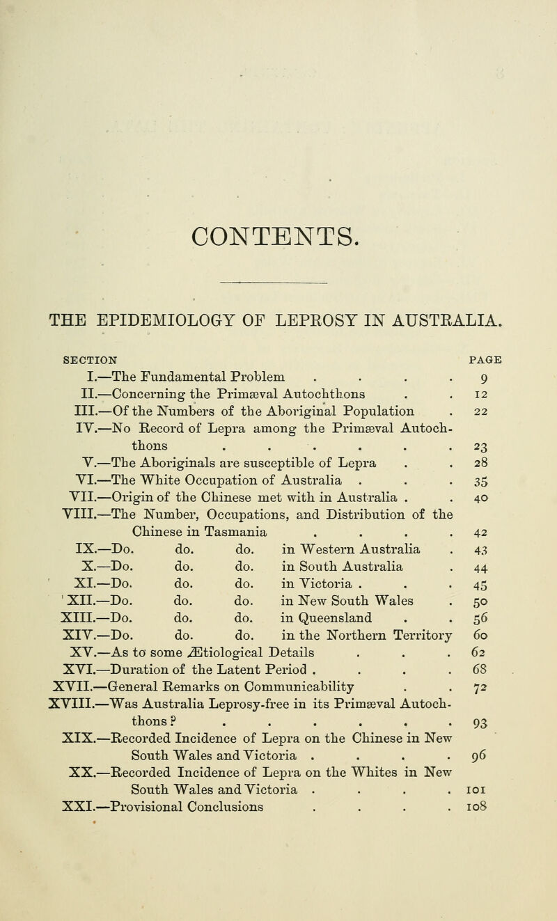 CONTENTS, THE EPIDEMIOLOGY OF LEPEOSY IN AUSTEALIA. SECTION I.—The Fundamental Problem II.—Concerning tlie Primaeval Autochttons III.—Of the Numbers of the Aboriginal Population lY.—No Record of Lepra among the Primaeval Autoch thons . . . Y.—The Aboriginals are susceptible of Lepra YI.—The White Occupation of Australia . YII.—Origin of the Chinese met with in Australia . YIII.—The Number, Occupations, and Distribution of the Chinese in Tasmania IX.—Do. do. do. in Western Australia X.—Do. do. do. in South Australia XI.—Do. do. do. in Victoria . ' XII.—Do. do. do. in New South Wales XIII.—Do. do. do. in Queensland XIY.—Do. do. do. in the Northern Territory XY.—As to some ^Etiological Details XYI.—Duration of the Latent Period . XYIL—General Remarks on Communicability XYIII.—Was Australia Leprosy-free in its Primaeval Autoch thons ? ..... XIX.—Recorded Incidence of Lepra on the Chinese in New South Wales and Victoria . XX.—Recorded Incidence of Lepra on the Whites in New South Wales and Victoria . XXI.—Provisional Conclusions PAGE 9 12 22 23 28 35 40 42 43 44 45 50 56 60 62 68 72 93 96 lOI 108