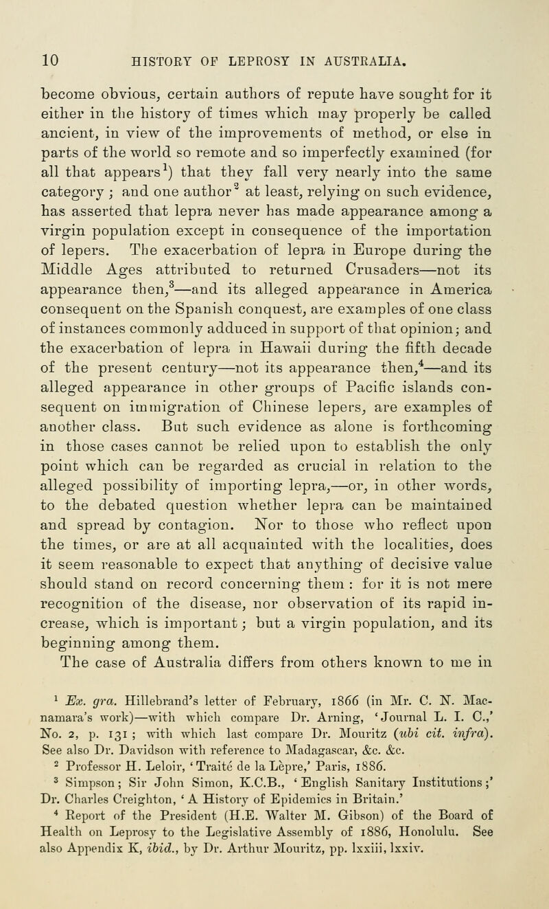 become obvious^ certain authors of repute have sought for it either in the history of times which may properly be called ancientj in view of the improvements of method, or else in parts of the world so remote and so imperfectly examined (for all that appears-^) that they fall very nearly into the same category ; and one author^ at least, relying on such evidence, has asserted that lepra never has made appearance among a virgin population except in consequence of the importation of lepers. The exacerbation of lepra in Europe during the Middle Ages attributed to returned Crusaders—not its appearance then/—and its alleged appearance in America consequent on the Spanish conquest, are examples of one class of instances commonly adduced in support of that opinion; and the exacerbation of lepra in Hawaii during the fifth decade of the present century—not its appearance then/—and its alleged appearance in other groups of Pacific islands con- sequent on immigration of Chinese lepers, are examples of another class. But sucli evidence as alone is forthcoming in those cases cannot be relied upon to establish the only point which can be regarded as crucial in relation to the alleged possibility of importing lepra,—or, in other words, to the debated question whether lepra can be maintained and spread by contagion. Nor to those who reflect upon the times, or are at all acquainted with the localities, does it seem reasonable to expect that anything* of decisive value should stand on record concerning them : for it is not mere recognition of the disease, nor observation of its rapid in- crease, which is important; but a virgin population, and its beginning among them. The case of Australia differs from others known to me in 1 Ex. gra. Hillebrand's letter of February, 1866 (in Mr. C. N. Mac- namara's work)—with which compare Dr. Arning-, 'Journal L. I. C.,' No. 2, p. 131 ; with which last compare Dr. Mouritz (uhi cit. infra). See also Dr. Davidson with reference to Madagascar, &c. &c. 2 Professor H. Leloir, 'Traite de la Lepre,' Paris, 1886. 2 Simpson; Sir John Simon, K.C.B., ' English Sanitary Institutions;' Dr. Charles Creighton, 'A History of Epidemics in Britain.' 4 Pveport of the President (H.E. Walter M. Gibson) of the Board of Health on Leprosy to the Legislative Assembly of 1886, Honolulu. See also Appendix K, ibid., by Dr. Arthur Mouritz, pp. Ixxiii, Ixxiv.