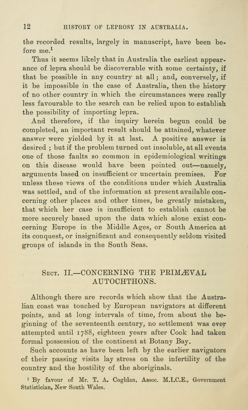 the recorded results^ largely in manuscript^ have been be- fore me.'^ Thus it seems likely that in Australia the earliest appear- ance of lepra should be discoverable with some certainty, if that be possible in any country at all; and, conversely, if it be impossible in the case of Australia, then the history of no other country in which the circumstances were really less favourable to the search can be relied upon to establish the possibility of importing lepra. And therefore, if the inquiry herein begun could be completed, an important result should be attained, whatever answer were yielded by it at last. A positive answer is desired ; but if the problem turned out insoluble, at all events one of those faults so common in epidemiological writings on this disease would have been pointed out—namely, arguments based on insufficient or uncertain premises. For unless these views of the conditions under which Australia was settled, and of the information at present available con- cerning other places and other times, be greatly mistaken, that which her case is insufficient to establish cannot be more securely based upon the data which alone exist con- cerning Europe in the Middle Ages, or South America at its conquest, or insignificant and consequently seldom visited groups of islands in the South Seas. Sect. II.—CONCERNINa THE PRIM^YAL AUTOCHTHONS. Although there are records which show that the Austra- lian coast was touched by European navigators at different points, and at long intervals of time, from about the be- ginning of the seventeenth century, no settlement was ever attempted until 1788, eighteen years after Cook had taken formal possession of the continent at Botany Bay. Such accounts as have been left by the earlier navigators of their passing visits lay stress on the infertility of the country and the hostility of the aboriginals. 1 By favour of Mr. T. A. Coghlan, Assoc. M.I.C.E., Government Statistician, New South Wales.