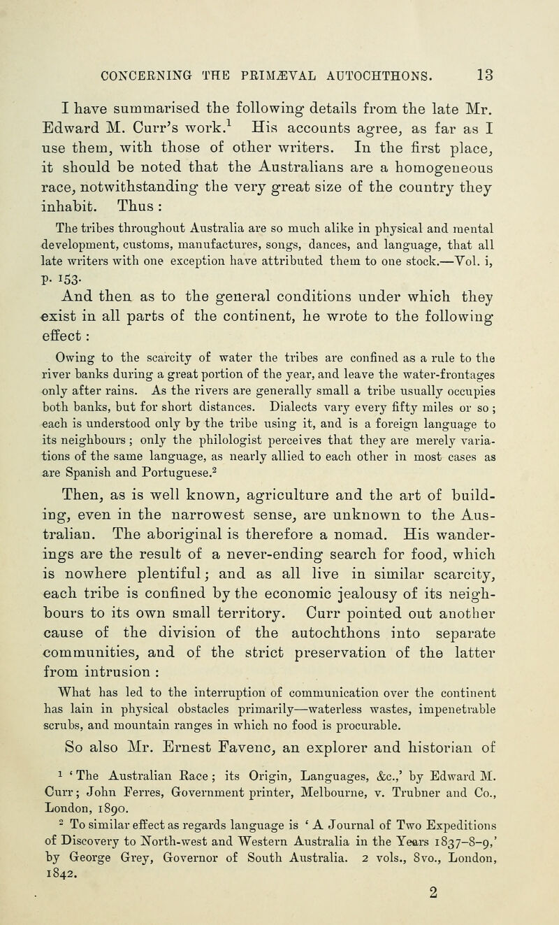I have summarised the following details from the late Mr. Edward M. Curr's work.-^ His accounts agree, as far as I use them, with those of other writers. In the first place, it should be noted that the Australians are a homogeneous race, notwithstanding the very great size of the country they inhabit. Thus: The tribes througbout Australia are so much alike in physical and mental development, customs, manufactures, songs, dances, and language, that all late writers with one exception have attributed them to one stock.—Vol. i, p. 153- And then as to the general conditions under which they €xist in all parts of the continent, he wrote to the following- effect : Owing to the scarcity of water the tribes are confined as a rule to the river banks during a great portion of the year, and leave the water-frontages only after rains. As the rivers are generally small a tribe usually occupies both banks, but for short distances. Dialects vary every fifty miles or so ; each is understood only by the tribe using it, and is a foreign language to its neighbours ; only the philologist perceives that they are merely varia- tions of the same language, as nearly allied to each other in most cases as are Spanish and Portuguese.^ Then, as is well known, agriculture and the art of build- ing, even in the narrowest sense^ are unknown to the Aus- tralian. The aboriginal is therefore a nomad. His wander- ings are the result of a never-ending search for food, which is nowhere plentiful; and as all live in similar scarcity, each tribe is confined by the economic jealousy of its neigh- bours to its own small territory. Curr pointed out another cause of the division of the autochthons into separate communities, and of the strict preservation of the latter from intrusion : What has led to the interruption of communication over the continent has lain in physical obstacles primarily—waterless wastes, impenetrable scrubs, and mountain ranges in which no food is procurable. So also Mr. Ernest Favenc^ an explorer and historian of 1 ' The Australian Kace ; its Origin, Languages, &c.,' by Edward M. Curr; John Ferres, Government printer, Melbourne, v. Trubner and Co., London, 1890.  To similar effect as regards language is ' A Journal of Two Expeditions of Discovery to North-west and Western Australia in the Years 1837-8-9,' by Greorge Grey, Governor of South Australia. 2 vols., 8vo., London, 1842. 2