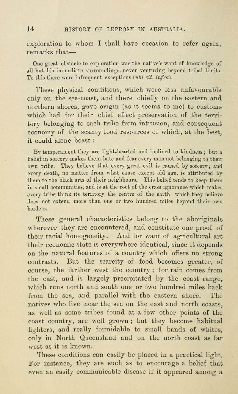 exploration to wliom I shall have occasion to refer again^ remarks that— One great obstacle to exploration was the native's want of knowledge of all but his immediate surroundings, never venturing beyond tribal limits. To this there were infrequent exceptions {uhi cit. infra). These physical conditions, which were less unfavourable only on the sea-coast, and there chiefly on the eastern and northern shores, gave origin (as it seems to me) to customs which had for their chief effect preservation of the terri- tory belonging to each tribe from intrusion, and consequent economy of the scanty food resources of which, at the best, it could alone boast : By temperament they are light-hearted and inclined to kindness ; but a belief in sorcery makes them hate and fear every man not belonging to their own tribe. They believe that every great evil is caused by sorcery; and every death, no matter from what cause except old age, is attributed by them to the black arts of their neighbours. This belief tends to keep them in small communities, and is at the root of the crass ignorance which makes every tribe think its territory the centre of the earth which they believe does not extend more than one or two hundred miles beyond their own borders. These general characteristics belong- to the aboriginals wherever they are encountered, and constitute one proof of their racial homogeneity. And for want of agricultural art their economic state is everywhere identical, since it depends on the natural features of a country which offers no strong'- contrasts. But the scarcity of food becomes greater, of course, the farther west the country; for rain comes from the east, and is largely precipitated by the coast range, which runs north and south one or two hundred miles back from the sea, and parallel with the eastern shore. The natives who live near the sea on the east and north coasts, as well as some tribes found at a few other points of the coast country, are well grown; but they become habitual fighters, and really formidable to small bands of whites, only in Korth Queensland and on the north coast as far west as it is known. These conditions can easily be placed in a practical light. For instance, they are such as to encourage a belief that even an easily communicable disease if it appeared among a