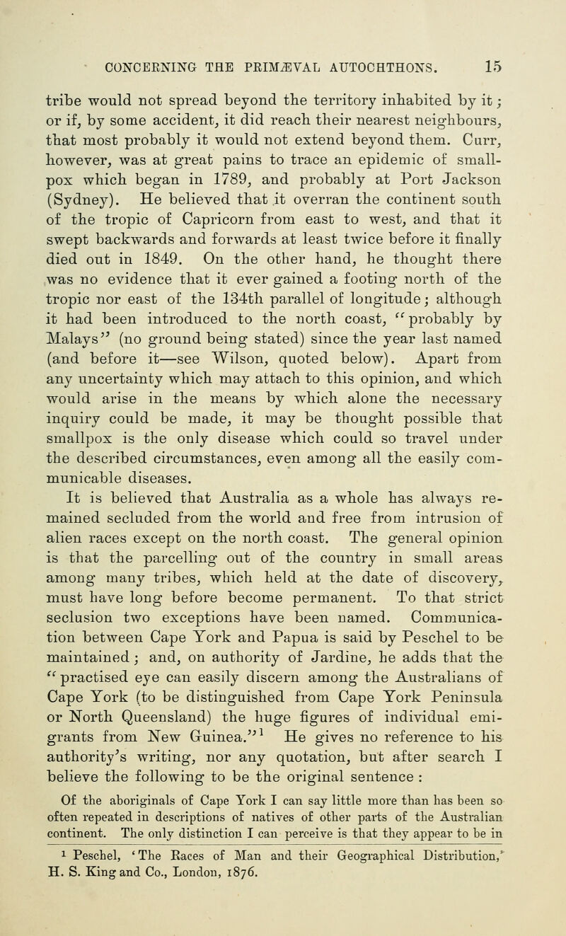 tribe would not spread beyond the territory inhabited by it; or if, by some accident_, it did reach their nearest neighbours, that most probably it would not extend beyond them. Curr, however, was at great pains to trace an epidemic o£ small- pox which began in 1789, and probably at Port Jackson (Sydney). He believed that it overran the continent south of the tropic of Capricorn from east to west, and that it swept backwards and forwards at least twice before it finally died out in 1849. On the other hand, he thought there was no evidence that it ever gained a footing north of the tropic nor east of the 134th parallel of longitude; although it had been introduced to the north coast, ^'^ probably by Malays ^^ (no ground being stated) since the year last named (and before it—see Wilson, quoted below). Apart from any uncertainty which may attach to this opinion, and which would arise in the means by which alone the necessary inquiry could be made, it may be thought possible that smallpox is the only disease which could so travel under the described circumstances, even among all the easily com- municable diseases. It is believed that Australia as a whole has always re- mained secluded from the world and free from intrusion of alien races except on the north coast. The general opinion is that the parcelling out of the country in small areas among many tribes, which held at the date of discovery,, must have long before become permanent. To that strict seclusion two exceptions have been named. Communica- tion between Cape York and Papua is said by Peschel to be maintained; and, on authority of Jardine, he adds that the ^^ practised eye can easily discern among the Australians of Cape York (to be distinguished from Cape York Peninsula or North Queensland) the huge figures of individual emi- grants from New Gruinea.^^^ He gives no reference to his authority's writing, nor any quotation, but after search I believe the following to be the original sentence : Of the aboriginals of Cape York I can say little more than has been so often repeated in descriptions of natives of other parts of the Australian continent. The only distinction I can perceive is that they appear to be in 1 Peschel, 'The Races of Man and their Geographical Distribution/ H. S. King and Co., London, 1876.