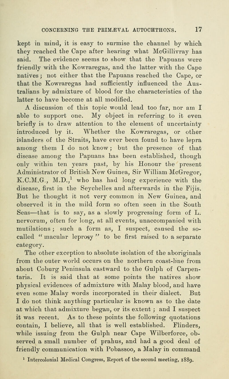 kept in mind, it is easy to surmise the channel by which they reached the Cape after hearing what McGillivray has said. The evidence seems to show that the Papuans were friendly with the Kowraregas, and the latter with the Cape natives; not either that the Papuans reached the Cape, or that the Kowraregas had sufficiently influenced the Aus- tralians by admixture of blood for the characteristics of the latter to have become at all modified. A discussion of this topic would lead too far, nor am I able to support one. My object in referring to it even briefly is to draw attention to the element of uncertainty introduced by it. Whether the Kowraregas, or other islanders of the Straits, have ever been found to have lepra among them I do not know; but the presence of that disease among the Papuans has been established, though only within ten years past, by his Honour the present Administrator of British New Guinea, Sir William McGregor, K.C.M.G., M.D.,^ who has had long experience with the disease, first in the Seychelles and afterwards in the Fijis. But he thought it not very common in New Guinea, and observed it in the mild form so often seen in the South Seas—that is to say, as a slowly progressing form of L. nervorum, often for long, at all events, unaccompanied with mutilations ; such a form as, I suspect, caused the so- called ^^ macular leprosy ^' to be first raised to a separate category. The other exception to absolute isolation of the aboriginals from the outer world occurs on the northern coast-line from about Coburg Peninsula eastward to the Gulph of Carpen- taria. It is said that at some points the natives show physical evidences of admixture with Malay blood, and have even some Malay words incorporated in their dialect. But I do not think anything particular is known as to the date at which that admixture began, or its extent ; and I suspect it was recent. As to these points the following quotations contain, I believe, all that is well established. Flinders, while issuing from the Gulph near Cape Wilberforce, ob- served a small number of prahus, and had a good deal of friendly communication with Pobassoo, a Malay in command ^ Intercolonial Medical Congress, Eeport of the second meeting, 1889.