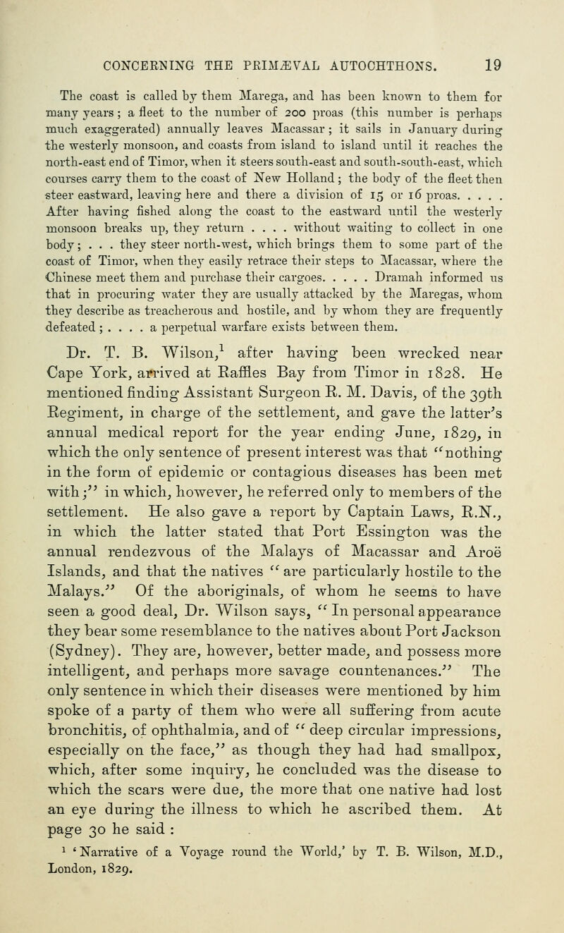 The coast is called by them Marega, and has been known to them for many years ; a fleet to the number of 200 proas (this number is perhaps much exaggerated) annually leaves Macassar ; it sails in January during the westerly monsoon, and coasts from island to island until it reaches the north-east end of Timor, when it steers south-east and south-south-east, which courses carry them to the coast of New Holland; the body of the fleet then steer eastward, leaving here and there a division of 15 or 16 proas After having fished along the coast to the eastward until the westerly monsoon breaks up, they return .... without waiting to collect in one body; . . . they steer north-west, which brings them to some part of the coast of Timor, when they easily retrace their steps to Macassar, where the Chinese meet them and purchase their cargoes Dramah informed us that in procuring water they are usually attacked by the Maregas, whom they describe as treacherous and hostile, and by whom they are frequently defeated ; .... a perpetual warfare exists between them. Dr. T. B. Wilson/ after having been wrecked near Cape York, arrived at Eaffles Bay from Timor in 1828. He mentioned finding Assistant Surgeon E. M. Davis^ of the 39th Regiment, in charge of the settlement, and gave the latter^s annual medical report for the year ending June, 1829, in which the only sentence of present interest was that '''nothing in the form of epidemic or contagious diseases has been met with j^^ in which, however, he referred only to members of the settlement. He also gave a report by Captain Laws, R.N., in which the latter stated that Poi^t Essington was the annual rendezvous of the Malays of Macassar and Aroe Islands, and that the natives ^^ are particularly hostile to the Malays.''^ Of the aboriginals, of whom he seems to have seen a good deal, Dr. Wilson says, '^ In personal appearance they bear some resemblance to the natives about Port Jackson (Sydney). They are, however, better made, and possess more intelligent, and perhaps more savage countenances.''^ The only sentence in which their diseases were mentioned by him spoke of a party of them who were all suffering from acute bronchitis, of ophthalmia, and of ^^ deep circular impressions, especially on the face,^^ as though they had had smallpox, which, after some inquiry, he concluded was the disease to which the scars were due, the more that one native had lost an eye during the illness to which he ascribed them. At page 30 he said : 1 'Narrative of a Voyage round the World,' by T. B. Wilson, M.D., London, 1829.