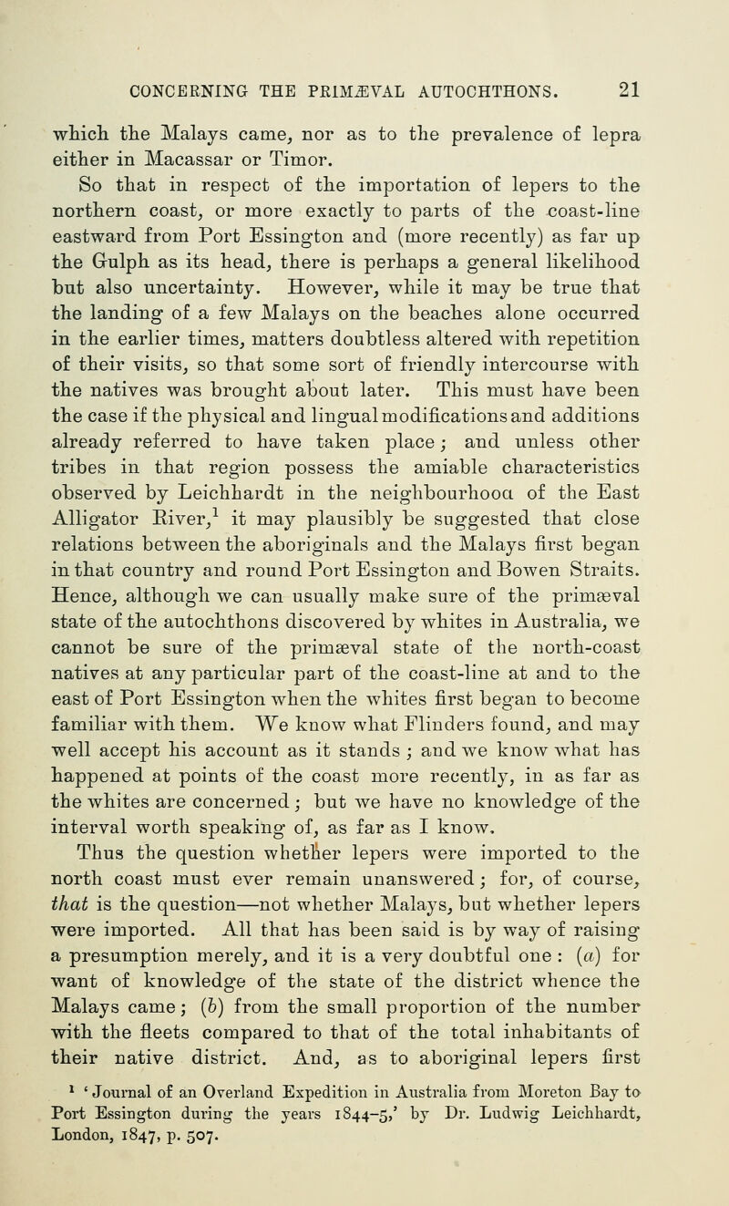 whicli tlie Malays came^ nor as to the prevalence of lepra either in Macassar or Timor. So that in respect of the importation of lepers to the northern coast, or more exactly to parts of the coast-line eastward from Port Essington and (more recently) as far up the Gulph as its head, there is perhaps a general likelihood but also uncertainty. However, while it may be true that the landing of a few Malays on the beaches alone occurred in the earlier times, matters doubtless altered with repetition of their visits, so that some sort of friendly intercourse with the natives was brought about later. This must have been the case if the physical and lingual modifications and additions already referred to have taken place; and unless other tribes in that region possess the amiable characteristics observed by Leichhardt in the neighbourhooa of the East Alligator Eiver,-^ it may plausibly be suggested that close relations between the aboriginals and the Malays first began in that country and round Port Essington and Bowen Straits. Hence, although we can usually make sure of the primaeval state of the autochthons discovered by whites in Australia, we cannot be sure of the primaeval state of the north-coast natives at any particular part of the coast-line at and to the east of Port Essington when the whites first began to become familiar with them. We know what Flinders found, and may well accept his account as it stands ; and we know what has happened at points of the coast more recently, in as far as the whites are concerned; but we have no knowledge of the interval worth speaking of, as far as I know. Thus the question whether lepers were imported to the north coast must ever remain unanswered; for, of course, that is the question—not whether Malays, but whether lepers were imported. All that has been said is by way of raising a presumption merely, and it is a very doubtful one : {a) for want of knowledge of the state of the district whence the Malays came; (b) from the small proportion of the number with the fleets compared to that of the total inhabitants of their native district. And, as to aboriginal lepers first * ' Journal of an Overland Expedition in Australia from Moreton Bay to Port Essington during the years 1844-5/ by Dr. Ludwig Leichhardt, London, 1847, p. 507.