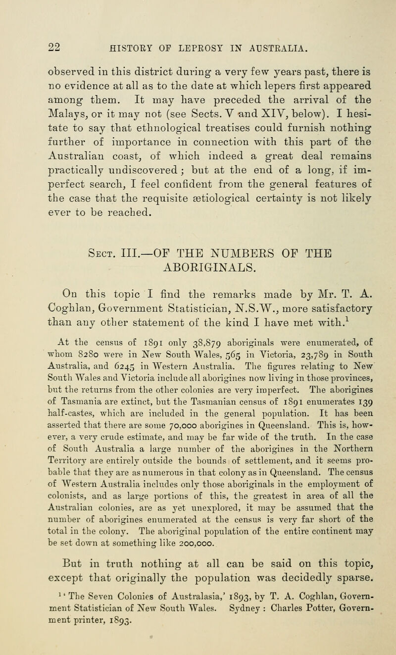 observed in this district during a very few years past, tliere is no evidence at all as to the date at wliicli lepers first appeared among tliem. It may liave preceded the arrival of the Malays, or it may not (see Sects. V and XIY, below). I hesi- tate to say that ethnological treatises could furnish nothing further of importance in connection with this part of the Australian coast, of which indeed a great deal remains practically undiscovered; but at the end of a long, if im- perfect search, I feel confident from the general features of the case that the requisite aetiological certainty is not likely ever to be reached. Sect. III.—OF THE NUMBERS OF THE ABORiaiNALS. On this topic I find the remarks made by Mr. T. A. Coghlan, Government Statistician, N.S.W., more satisfactory than any other statement of the kind I have met with.^ At the census of 1891 only 38,879 aboriginals were enumerated, o£ whom 8280 were in New South Wales, 565 in Victoria, 23,789 in South Australia, and 6245 in Western Australia. The figures relating to New South Wales and Victoria include all aborigines now living in those provinces, but the returns from the other colonies are very imperfect. The aborigines of Tasmania are extinct, but the Tasmanian census of 1891 enumerates 139 half-castes, which are included in the general population. It has been asserted that there are some 70,000 aborigines in Queensland. This is, how- ever, a very crude estimate, and may be far wide of the truth. In the case of South Australia a large number of the aborigines in the Northern Territory are entirely outside the bounds of settlement, and it seems pro- bable that they are as numerous in that colony as in Queensland. The census of Western Australia includes only those aboriginals in the employment of colonists, and as large portions of this, the greatest in area of all the Australian colonies, are as yet unexplored, it may be assumed that the number of aborigines enumerated at the census is very far short of the total in the colony. The aboriginal population of the entire continent may be set down at something like 200,000. But in truth nothing at all can be said on this topic, except that originally the population was decidedly sparse. ^' The Seven Colonies of Australasia,' 1893, by T. A. Coghlan, Govern- ment Statistician of New South Wales. Sydney : Charles Potter, Govern- ment printer, 1893.