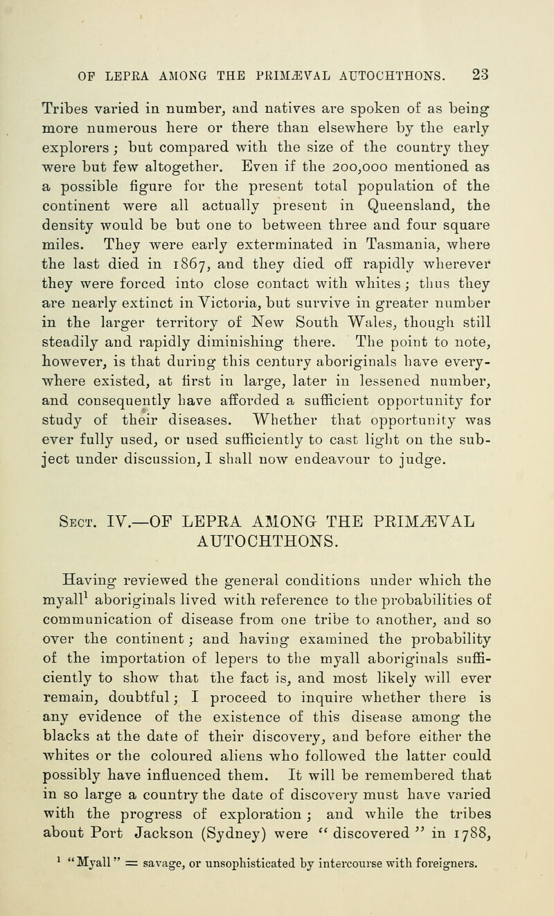 Tribes varied in number^ and natives are spoken of as being more numerous here or there than elsewhere by the early explorers ; but compared with the size of the country they were but few altogether. Even if the 200,000 mentioned as a possible figure for the present total population of the continent were all actually present in Queensland, the density would be but one to between three and four square miles. They were early exterminated in Tasmania, where the last died in 1867, and they died off rapidly wherever they were forced into close contact with whites ; thus they are nearly extinct in Victoria, but survive in greater number in the larger territory of New South Wales, though still steadily and rapidly diminishing there. The point to note, however, is that duriug this century aboriginals have every- where existed, at first in large, later in lessened number, and consequently have afforded a sufficient opportunity for study of their diseases. Whether that opportunity was ever fully used, or used sufficiently to cast light on the sub- ject under discussion, I shall now endeavour to judge. Sect. IV.—OF LEPRA AMONG THE PRIMEVAL AUTOCHTHONS. Having reviewed the general conditions under which the myall^ aboriginals lived with reference to the probabilities of communication of disease from one tribe to another, and so over the continent; and having examined the probability of the importation of lepers to the myall aboriginals suffi- ciently to show that the fact is, and most likely will ever remain, doubtful; I proceed to inquire whether there is any evidence of the existence of this disease among the blacks at the date of their discovery, and before either the whites or the coloured aliens who followed the latter could possibly have influenced them. It will be remembered that in so large a country the date of discovery must have varied with the progress of exploration ; and while the tribes about Port Jackson (Sydney) were '^ discovered ^' in 1788, ^ Myall = savage, or unsophisticated by intercourse with foreigners.