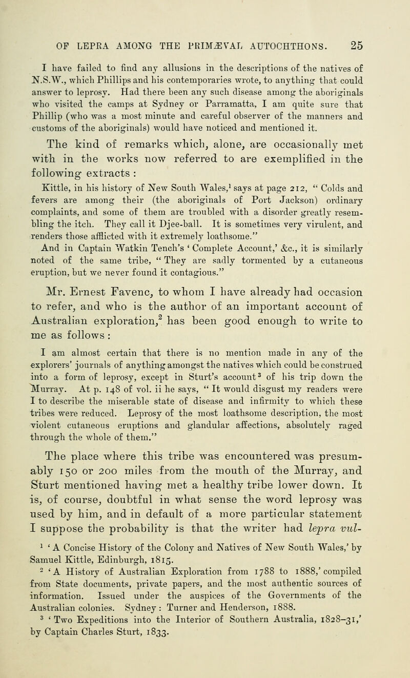 I have failed to find any allusions in the descriptions of the natives of N.S.W., which Phillips and his contemporaries wrote, to anything that could answer to leprosy. Had there been any such disease among the aboriginals who visited the camps at Sydney or Parramatta, I am quite sure that Phillip (who was a most minute and careful observer of the manners and customs of the aboriginals) would have noticed and mentioned it. The kind of remarks which, alone, are occasionally met with in the works now referred to are exemplified in the following extracts : Kittle, in his history of New South Wales,^ says at page 212,  Colds and fevers are among their (the aboriginals of Port Jackson) ordinary complaints, and some of them are troubled with a disorder greatly resem- bling the itch. They call it Djee-ball. It is sometimes very virulent, and renders those afflicted with it extremely loathsome. And in Captain Watkin Tench's ' Complete Account,' &c., it is similarly noted of the same tribe,  They are sadly tormented by a cutaneous eruption, but we never found it contagious. Mr. Ernest Favenc, to whom I have already had occasion to refer, and who is the author of an important account of Australian exploration/ has been good enough to write to me as follows : I am almost certain that there is no mention made in any of the explorers' journals of anything amongst the natives which could be construed into a form of leprosy, except in Sturt's account ^ of his trip down the lyiurray. At p. 148 of vol. ii he says,  It would disgust my readers were I to describe the miserable state of disease and infirmity to which these tribes were reduced. Leprosy of the most loathsome description, the most violent cutaneous eruptions and glandular aifections, absolutely raged through the whole of them. The place where this tribe was encountered was presum- ably 150 or 200 miles from the mouth of the Murray, and Sturt mentioned having met a healthy tribe lower down. It is, of course, doubtful in what sense the word leprosy was used by him, and in default of a more particular statement I suppose the probability is that the writer had Zepra vul- ^ ' A Concise History of the Colony and Natives of New South Wales,' by Samuel Kittle, Edinburgh, 1815. ^ 'A History of Australian Exploration from 1788 to 1888,'compiled froDi State documents, private papers, and the most authentic sources of information. Issued under the auspices of the Governments of the Australian colonies. Sydney: Turner and Henderson, 1888. ^ ' Two Expeditions into the Interior of Southern Australia, 1828-31/ by Captain Charles Sturt, 1833.