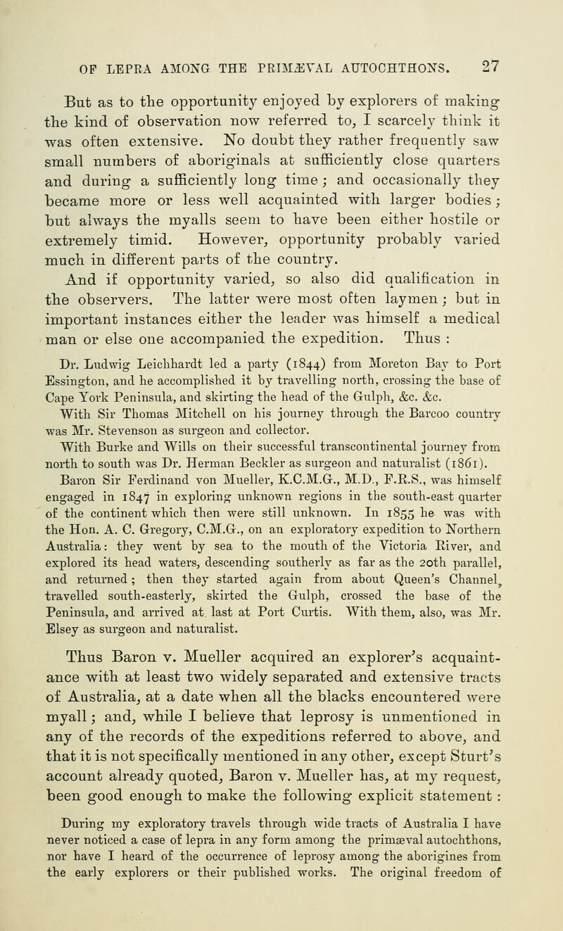 But as to tlae opportunity enjoyed by explorers of making the kind of observation now referred to, I scarcely think it was often extensive. No doubt they rather frequently saw small numbers of aboriginals at sufficiently close quarters and during a sufficiently long time ; and occasionally they became more or less well acquainted with larger bodies ; but always the myalls seem to have been either hostile or extremely timid. However, opportunity probably varied much in different parts of the country. And if opportunity varied, so also did qualification in the observers. The latter were most often laymen; bat in important instances either the leader was himself a medical man or else one accompanied the expedition. Thus : Dr. Ludwig Leiclihardt led a party (1844) fi'om Moreton Bay to Port Essington, and lie accomplished it by travelling north, crossing the base of Cape York Peninsula, and skirting the head of the Gulph, &c. &c. With Sir Thomas Mitchell on his journey through the Barcoo country was Mr. Stevenson as surgeon and collector. With Burke and Wills on their successful transcontinental journey from north to south was Dr. Herman Beckler as surgeon and naturalist (1861). Baron Sir Ferdinand von Mueller, K.C.M.G., M.D., F.R.S., was himself engaged in 1847 in exploring unknown regions in the south-east quarter of the continent which then were still unknown. In 1855 he was with the Hon. A. C. Gregory, C.M.G., on an exploratory expedition to Northern Australia: they went by sea to the mouth of the Victoria Eiver, and explored its head waters, descending southerly as far as the 20th parallel, and returned; then they started again from about Queen's Channel travelled south-easterly, skirted the Gulph, crossed the base of the Peninsula, and arrived at last at Port Curtis. With them, also, was Mr. Elsey as surgeon and naturalist. Thus Baron v. Mueller acquired an explorer^s acquaint- ance with at least two widely separated and extensive tracts of Australia, at a date when all the blacks encountered were myall; and, while I believe that leprosy is unmentioned in any of the records of the expeditions referred to above, and that it is not specifically mentioned in any other, except Sturt^s account already quoted. Baron v. Mueller has, at my request, been good enough to make the following explicit statement : During my exploratory travels through wide tracts of Australia I have never noticed a case of lepra in any form among the primaeval autochthons, nor have I heard of the occurrence of leprosy among the aborigines from the early explorers or their published works. The original freedom of