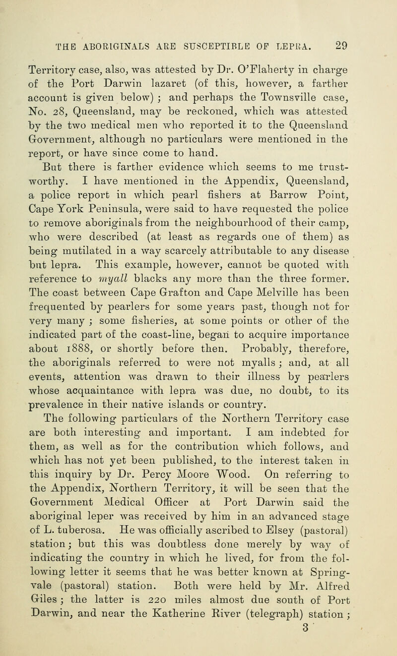 Territory case, also, was attested by Dr. 0'Flaherty in charge of tlie Port Darwin lazaret (of this, however, a farther account is given below) ; and perhaps the Townsville case, No. 28, Queensland, may be reckoned, which was attested by the two medical men who reported it to the Queensland Government, although no particulars were mentioned in the report, or have since come to hand. But there is farther evidence which seems to me trust- worthy. I have mentioned in the Appendix, Queensland, a police report in which pearl fishers at Barrow Point, Cape York Peninsula, were said to have requested the police to remove aboriginals from the neighbourhood of their camp, who were described (at least as regards one of them) as being mutilated in a way scarcely attributable to any disease but lepra. This example, however, cannot be quoted T^itli reference to myall blacks any more than the three former. The coast between Cape Grafton and Cape Melville has been frequented by pearlers for some years past, though not for very many ; some fisheries, at some points or other of the indicated part of the coast-line, begaii to acquire importance about 1888, or shortly before then. Probably, therefore, the aboriginals referred to were not myalls; and, at all events, attention was drawn to their illness by peaTlers whose acquaintance with lepra was due, no doubt, to its prevalence in their native islands or country. The following particulars of the Northern Territory case are both interesting and important. I am indebted for them, as well as for the contribution which follows, and which has not yet been published, to the interest taken in this inquiry by Dr. Percy Moore Wood. On referring to the Appendix, Northern Territory, it will be seen that the Government Medical Ofiicer at Port Darwin said the aboriginal leper was received by him in an advanced stage of L. tuberosa. He was officially ascribed to Elsey (pastoral) station; but this was doubtless done merely by way of indicating the country in which he lived, for from the fol- lowing letter it seems that he was better known at Spring- vale (pastoral) station. Both were held by Mr. Alfred Giles ; the latter is 220 miles almost due south of Port Darwin, and near the Katherine Kiver (telegraph) station ; 3