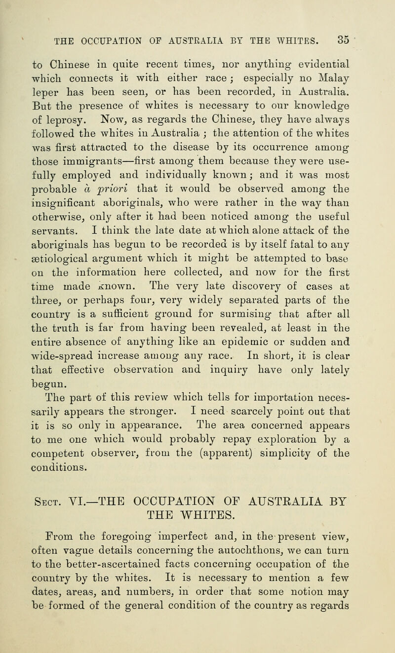 to Chinese in quite recent times^ nor anything evidential which connects it with either race ; especially no Malay leper has been seen, or has been recorded, in Australia. But the presence of whites is necessary to our knowledge of leprosy. Now, as regards the Chinese, they have always followed the whites in Australia ; the attention of the whites was first attracted to the disease by its occurrence among those immigrants—first among them because they were use- fully employed and individually known; and it was most probable a 'priori that it would be observed among the insignificant aboriginals, who were rather in the way than otherwise, only after it had been noticed among' the useful servants. I think the late date at which alone attack of the aboriginals has begun to be recorded is by itself fatal to any getiological argument which it might be attempted to base on the information here collected, and now for the first time made Known. The very late discovery of cases at three, or perhaps four, very widely separated parts of the country is a sufficient ground for surmising that after all the truth is far from having been revealed, at least in the entire absence of anything like an epidemic or sudden and wide-spread increase among any race. In short, it is clear that effective observation and inquiry have only lately begun. The part of this review which tells for importation neces- sarily appears the stronger. I need scarcely point out that it is so only in appearance. The area concerned appears to me one which would probably repay exploration by a competent observer, from the (apparent) simplicity of the conditions. Sect. YI.—THE OCCUPATION OF AUSTRALIA BY THE WHITES. From the foregoing imperfect and, in the present view, often vague details concerning the autochthons, we can turn to the better-ascertained facts concerning occupation of the country by the whites. It is necessary to mention a few dates, areas, and numbers, in order that some notion may be formed of the general condition of the country as regards