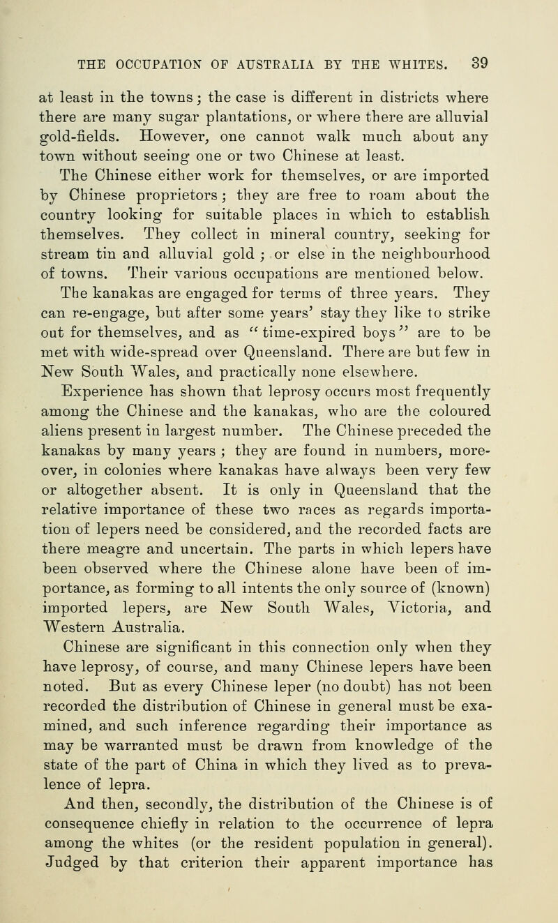 at least in the towns; the case is different in districts where there are many sugar plantations, or where there are alluvial gold-fields. However, one cannot walk much about any town without seeing one or two Chinese at least. The Chinese either work for themselves, or are imported by Chinese proprietors; tbey are free to roam about the country looking for suitable places in which to establish themselves. They collect in mineral country, seeking for stream tin and alluvial gold ; or else in the neighbourhood of towns. Their various occupations are mentioned below. The kanakas are engaged for terms of three years. They can re-eugage, but after some years' stay they like to strike out for themselves, and as time-expired boys'' are to be met with wide-spread over Queensland. There are but few in New South Wales, and practically none elsewhere. Experience has shown that leprosy occurs most frequently among the Chinese and the kanakas, who are the coloured aliens present in largest number. The Chinese preceded the kanakas by many years ; they are found in numbers, more- over, in colonies where kanakas have always been very few or altogether absent. It is only in Queensland that the relative importance of these two races as regards importa- tion of lepers need be considered, and the recorded facts are there meagre and uncertain. The parts in which lepers have been observed where the Chinese alone have been of im- portance, as forming to all intents the only source of (known) imported lepers, are New South Wales, Victoria, and Western Australia. Chinese are significant in this connection only when they have leprosy, of course, and many Chinese lepers have been noted. But as every Chinese leper (no doubt) has not been recorded the distribution of Chinese in general must be exa- mined, and such inference regarding their importance as may be warranted must be drawn from knowledge of the state of the part of China in which they lived as to preva- lence of lepra. And then, secondly, the distribution of the Chinese is of consequence chiefiy in relation to the occurrence of lepra among the whites (or the resident population in general). Judged by that criterion their apparent importance has