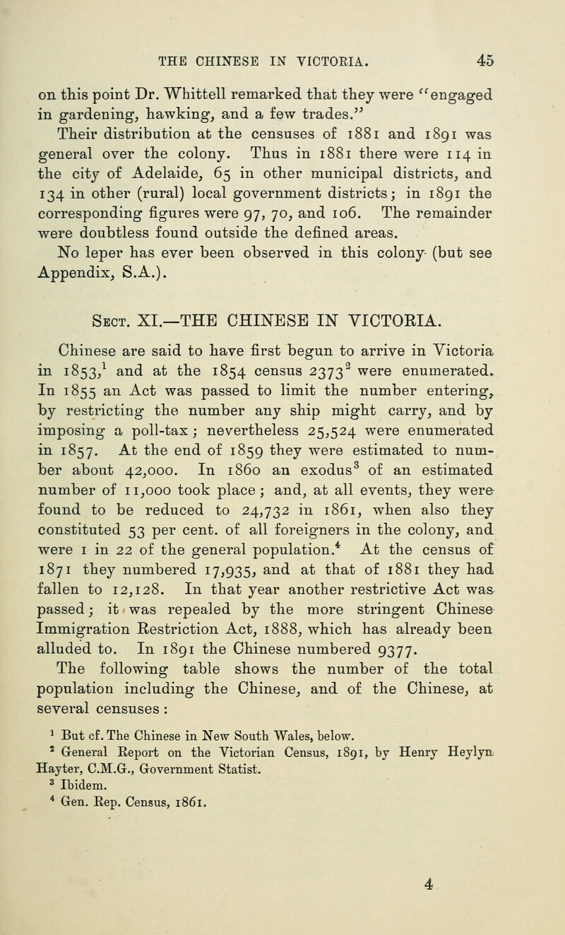 on this point Dr. Whittell remarked that they were ^^engaged in gardening, hawking, and a few trades/^ Their distribution at the censuses of 1881 and 1891 was general over the colony. Thus in 1881 there were 114 in the city of Adelaide, 65 in other municipal districts, and 134 in other (rural) local government districts; in 1891 the corresponding figures were 97, 70, and 106. The remainder were donbtless found outside the defined areas. No leper has ever been observed in this colony- (bnt see Appendix, S.A.). Sect. XI.—THE CHINESE IN VICTORIA. Chinese are said to have first begun to arrive in Victoria in 1853,^ and at the 1854 census 2373^ were enumerated. In 1855 an Act was passed to limit the number entering^ by restricting the number any ship might carry, and by imposing a poll-tax; nevertheless 25,524 were enumerated in 1857. At the end of 1859 they were estimated to num- ber about 42,000. In i860 an exodus^ of an estimated number of 11,000 took place; and, at all events, they were- found to be reduced to 24,732 in 1861, when also they constituted 53 per cent, of all foreigners in the colony, and were i in 22 of the general population.* At the census of 1871 they numbered 17^935, and at that of 1881 they had fallen to 12,128. In that year another restrictive Act was passed; it»was repealed by the more stringent Chinese Immigration Restriction Act, 1888, which has already been alluded to. In 1891 the Chinese numbered 9377. The following table shows the number of the total population including the Chinese, and of the Chinese, at several censuses : 1 But c£. The Chinese in New South Wales, below. ^ General Eeport on the Victorian Census, 1891, by Henry Heylyn. Hayter, C.M.Gr., Government Statist. ^ Ibidem. * Gen. Eep. Census, 1861.