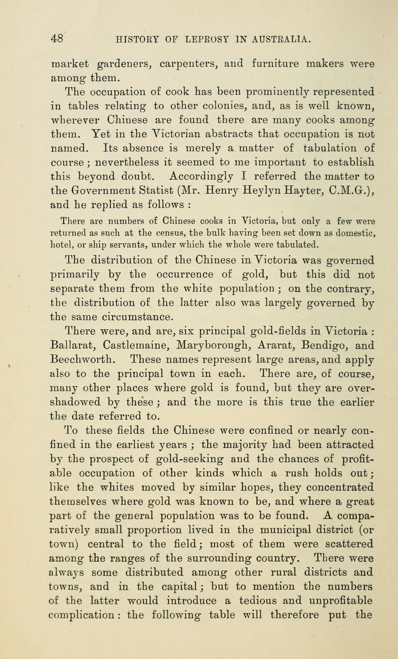 market gardeners_, carpenters, and furniture makers were among them. The occupation of cook has been prominently represented in tables relating to other colonies, and, as is well known, wherever Chinese are found there are many cooks among them. Yet in the Yictorian abstracts that occupation is not named. Its absence is merely a matter of tabulation of course; nevertheless it seemed to me important to establish this beyond doubt. Accordingly I referred the matter to the Government Statist (Mr. Henry Heylyn Hayter, C.M.G-.), and he replied as follows : There are numbers of Chinese cooks in Victoria, but only a few were returned as such at the census, the bulk having been set down as domestic, hotel, or ship servants, under which the whole were tabulated. The distribution of the Chinese in Victoria was governed primarily by the occurrence of gold, but this did not separate them from the white population ; on the contrary, the distribution of the latter also was largely governed by the same circumstance. There were, and are, six principal gold-fields in Victoria : Ballaratj Castlemaine, Maryborough, Ararat, Bendigo, and Beechworth. These names represent large areas, and apply also to the principal town in each. There are, of course, many other places where gold is found, but they are over- shadowed by these ; and the more is this true the earlier the date referred to. To these fields the Chinese were confined or nearly con- fined in the earliest years ; the majority had been attracted by the prospect of gold-seeking and the chances of profit- able occupation of other kinds which a rush holds out; like the whites moved by similar hopes, they concentrated themselves where gold was known to be, and where a great part of the general population was to be found. A compa- ratively small proportion lived in the municipal district (or town) central to the field; most of them were scattered among the ranges of the surrounding country. There were always some distributed among other rural districts and towns, and in the capital; but to mention the numbers of the latter would introduce a tedious and unprofitable complication: the following table will therefore put the