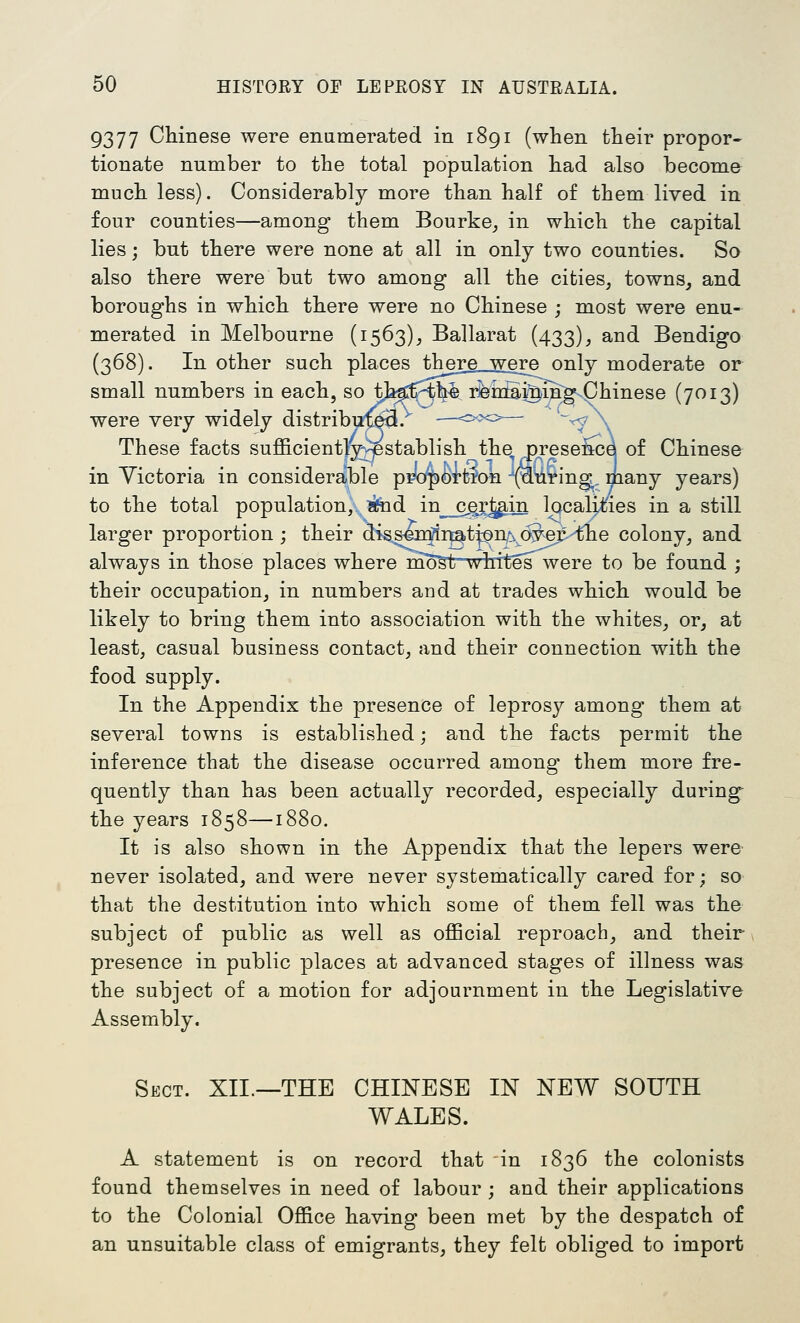 9377 Chinese were enumerated in 1891 (when their propor- tionate number to the total population had also become much less). Considerably more than half of them lived in four counties—among them Bourke_, in which the capital lies; but there were none at all in only two counties. So also there were but two among all the cities, towns, and boroughs in which there were no Chinese ; most were enu- merated in Melbourne (1563), Ballarat (433), and Bendigo (368). In other such places there were only moderate or small numbers in each, so tj^^-t^. i^nStotiJog-Chinese (7013) were very widely distribux^. These facts sufficiently^v^^establish the^ Dresemje of Chinese in Victoria in considerable pr'o]^OTt?on (S^^ing,, many years) to the total population, ?fod in__cgi'J^.in localit^ies in a still larger proportion; their diss^n^itati^n^ d^er tlie colony, and always in those places where moSt whites were to be found ; their occupation, in numbers and at trades which would be likely to bring them into association with the whites, or, at least, casual business contact, and their connection with the food supply. In the Appendix the presence of leprosy among them at several towns is established; and the facts permit the inference that the disease occurred among them more fre- quently than has been actually recorded, especially during the years 1858—1880. It is also shown in the Appendix that the lepers were never isolated, and were never systematically cared for; so that the destitution into which some of them fell was the subject of public as well as oflBcial reproach, and their presence in public places at advanced stages of illness was the subject of a motion for adjournment in the Legislative Assembly. Sect. XII.—THE CHINESE IN NEW SOUTH WALES. A statement is on record that in 1836 the colonists found themselves in need of labour ; and their applications to the Colonial Office having been met by the despatch of an unsuitable class of emigrants, they felt obliged to import
