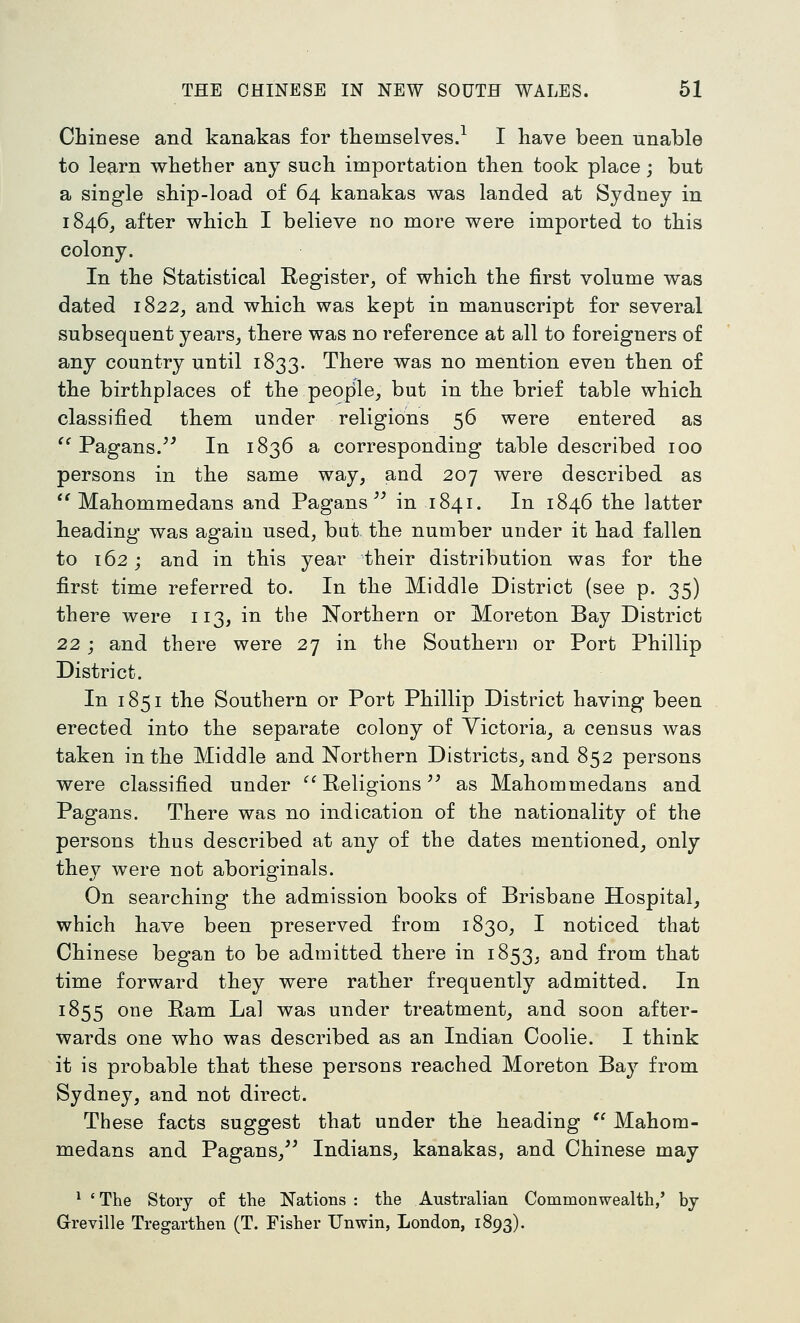 Chinese and kanakas for themselves.^ I have been unable to learn whether any such importation then took place; but a single ship-load of 64 kanakas was landed at Sydney in 1846, after which I believe no more were imported to this colony. In the Statistical Register, of which the first volume was dated 1822, and which was kept in manuscript for several subsequent years^ there was no reference at all to foreigners of any country until 1833. There was no mention even then of the birthplaces of the people, but in the brief table which classified them under religions 56 were entered as '' Pagans.^' In 1836 a corresponding table described 100 persons in the same way, and 207 were described as  Mahommedans and Pagans in 1841. In 1846 the latter heading was again used, but. the number under it had fallen to 162; and in this year their distribution was for the first time referred to. In the Middle District (see p. 35) there were 113, in the Northern or Moreton Bay District 22; and there were 27 in the Southern or Port Phillip District. In 1851 the Southern or Port Phillip District having been erected into the separate colony of Yictoria, a census was taken in the Middle and Northern Districts, and 852 persons were classified under '^^ Religions ^^ as Mahommedans and Pagans. There was no indication of the nationality of the persons thus described at any of the dates mentioned, only they were not aboriginals. On searching the admission books of Brisbane Hospital, which have been preserved from 1830, I noticed that Chinese began to be admitted there in 1853, and from that time forward they were rather frequently admitted. In 1855 one Ram Lai was under treatment, and soon after- wards one who was described as an Indian Coolie. I think it is probable that these persons reached Moreton Bay from Sydney, and not direct. These facts suggest that under the heading  Mahom- medans and Pagans, Indians, kanakas, and Chinese may ^ 'The Story of the Nations: the Australian Commonwealth,' by Greville Tregarthen (T. Fisher Unwin, London, 1893).