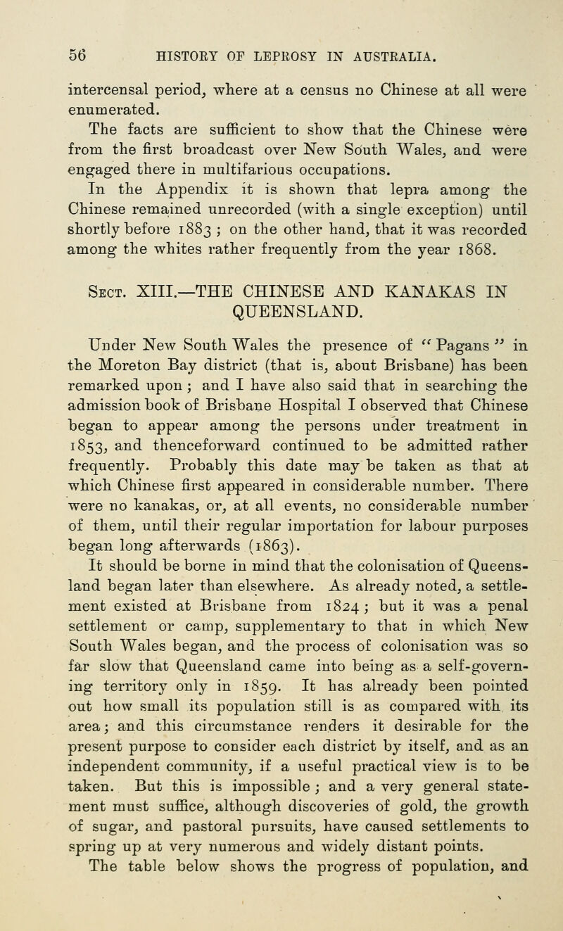 intercensal period^ wliere at a census no Chinese at all were enumerated. The facts are sufficient to show that the Chinese were from the first broadcast over New South Wales, and were engaged there in multifarious occupations. In the Appendix it is shown that lepra among the Chinese remained unrecorded (with a single exception) until shortly before 1883 ; on the other hand, that it was recorded among the whites rather frequently from the year 1868. Sect. XIII.—THE CHINESE AND KANAKAS IN QUEENSLAND. Under New South Wales the presence of '' Pagans ^^ in the Moreton Bay district (that is, about Brisbane) has been remarked upon; and I have also said that in searching the admission book of Brisbane Hospital I observed that Chinese began to appear among the persons under treatment in 1853, and thenceforward continued to be admitted rather frequently. Probably this date may be taken as that at which Chinese first appeared in considerable number. There were no kanakas, or, at all events, no considerable number of them, until their regular importation for labour purposes began long afterwards (1863). It should be borne in mind that the colonisation of Queens- land began later than elsewhere. As already noted, a settle- ment existed at Brisbane from 1824; but it was a penal settlement or camp, supplementary to that in which New South Wales began, and the process of colonisation Avas so far slow that Queensland came into being as a self-govern- ing territory only in 1859. It has already been pointed out how small its population still is as compared with its area; and this circumstance renders it desirable for the present purpose to consider each district by itself, and as an independent community, if a useful practical view is to be taken. But this is impossible ; and a very general state- ment must suffice, although discoveries of gold, the growth of sugar, and pastoral pursuits, have caused settlements to spring up at very numerous and widely distant points. The table below shows the progress of population, and