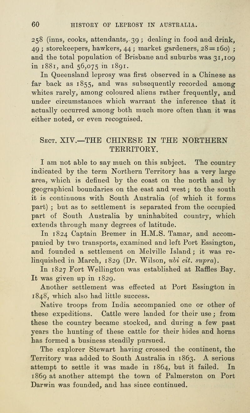 258 (inns, cooks, attendants,. 39 ; dealing in food and drink, 49 ; storekeepers, hawkers, 44 ; market gardeners, 28= 160) ; and the total population of Brisbane and suburbs was 31,109 in 1881, and 56,075 in 1891. In Queensland leprosy was first observed in a Chinese as far back as 1855, and was subsequently recorded among whites rarely, among coloured aliens rather frequently, and under circumstances which warrant the inference that it actually occurred among both much more often than it was either noted, or even recognised. Sect. XIV.—THE CHINESE IN THE NORTHERN TERRITORY. I am not able to say much on this subject. The country indicated by the term Northern Territory has a very large area, which is defined by the coast on the north and by geographical boundaries on the east and west; to the south it is continuous with South Australia (of which it forms part) ; but as to settlement is separated from the occupied part of South Australia by uninhabited country, which extends through many degrees of latitude. In 1824 Captain Bremer in H.M.S. Tamar, and accom- panied by two transports, examined and left Port Essington, and founded a settlement on Melville Island; it was re- linquished in March, 1829 (Dr. Wilson, uhi cit. supra). In 1827 Fort Wellington was established at Raffles Bay. It was given up in 1829. Another settlement was effected at Port Essington in 1848, which also had little success. Native troops from India accompanied one or other of these expeditions. Cattle were landed for their use; from these the country became stocked, and during a few past years the hunting of these cattle for their hides and horns has formed a business steadily pursued. The explorer Stewart having crossed the continent, the Territory was added to South Australia in 1863. A serious attempt to settle it was made in 1864, but it failed. In 1869 at another attempt the town of Palmerston on Port Darwin was founded, and has since continued.