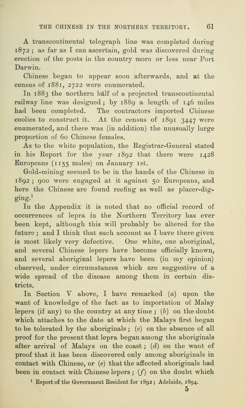 A transcontinental telegraph line was completed during 1872 ; as far as I can ascertain^ gold was discovered dnring erection of the posts in the country more or less near Port Darwin. Chinese began to appear soon afterwards, and at the census of i88i_, 2722 were enumerated. In 1883 the northern half of a projected transcontinental railway line was designed; by 1889 a length of 146 miles had been completed. The contractors imported Chinese coolies to construct it. At the census of 1891 3447 were enumerated^ and there was (in addition) the unusually large proportion of 60 Chinese females. As to the white population^ the Registrar-G-eneral stated in his Report for the year 1892 that there were 1428 Europeans (1155 males) on January ist. Gold-mining seemed to be in the hands of the Chinese in 1892 j 900 were engaged at it against 50 Europeans_, and here the Chinese are found reefing as well as placer-dig- ging} In the Appendix it is noted that no official record of occurrences of lepra in the Northern Territory has ever been kept_, although this will probably be altered for the future j and I think that such account as I have there given is most likely very defective. One white^ one aboriginal_, and several Chinese lepers have become officially known^ and several aboriginal lepers have been (in my opinion) observed_, under circumstances which are suggestive of a wide spread of the disease among them in certain dis- tricts. In Section Y above,, I have remarked [a) upon the want of knowledge of the fact as to importation of Malay lepers (if any) to the country at any time ; {b) on the doubt which attaches to the date at which the Malays first began to be tolerated by the aboriginals; (c) on the absence of all proof for the present that lepra began among the aboriginals after arrival of Malays on the coast; {d) on the want of proof that it has been discovered only among aboriginals in contact with Chinese, or (e) that the affected aboriginals had been in contact with Chinese lepers; (/) on the doubt which ^ Report of the Government Resident for 1892 ; Adelaide, 1894. 5