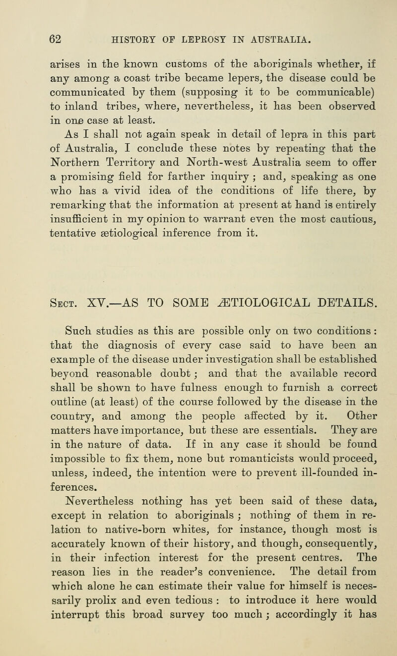 arises in the known customs of tlie aboriginals whether, if any among a coast tribe became lepers, the disease could be communicated by tbem (supposing it to be communicable) to inland tribes, where, nevertheless, it has been observed in one case at least. As I shall not again speak in detail of lepra in this part of Australia, I conclude these notes by repeating that the Northern Territory and North-west Australia seem to offer a promising field for farther inquiry ; and, speaking as one who has a vivid idea of the conditions of life there, by remarking that the information at present at hand is entirely insufficient in my opinion to warrant even the most cautious, tentative setiological inference from it. Sect. XY.—AS TO SOME ETIOLOGICAL DETAILS. Such studies as this are possible only on two conditions : that the diagnosis of every case said to have been an example of the disease under investigation shall be established beyond reasonable doubt; and that the available record shall be shown to have fulness enough to furnish a correct outline (at least) of the course followed by the disease in the country, and among the people affected by it. Other matters have importance, but these are essentials. They are in the nature of data. If in any case it should be found impossible to fix them, none but romanticists would proceed, unless, indeed, the intention were to prevent ill-founded in- ferences. Nevertheless nothing has yet been said of these data, except in relation to aboriginals ; nothing of them in re- lation to native-born whites, for instance, though most is accurately known of their history, and though, consequently, in their infection interest for the present centres. The reason lies in the reader's convenience. The detail from which alone he can estimate their value for himself is neces- sarily prolix and even tedious : to introduce it here would interrupt this broad survey too much ; accordingly it has