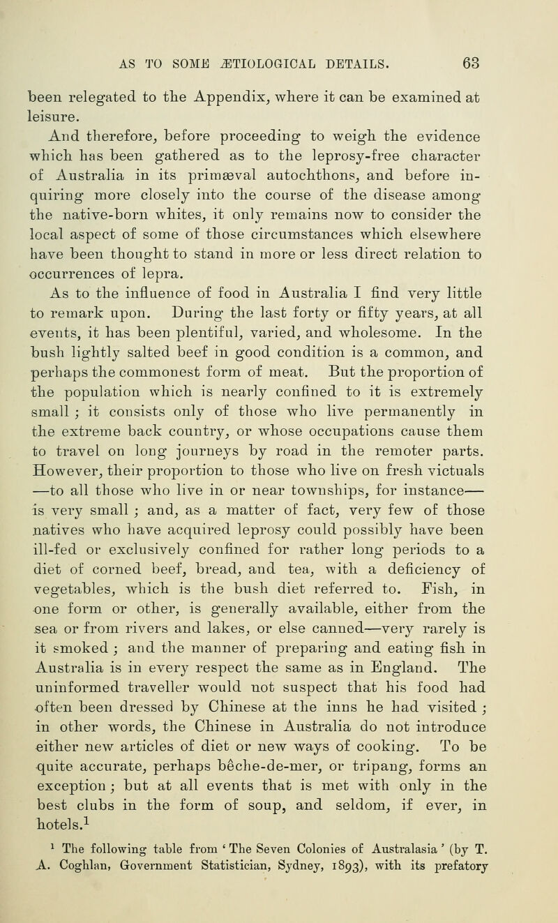been relegated to tlie Appendix^ where it can be examined at leisure. And therefore^ before proceeding to weigh the evidence which has been gathered as to the leprosy-free character of Australia in its primasval autochthons^ and before in- quiring more closely into the course of the disease among the native-born whites, it only remains now to consider the local aspect of some of those circumstances which elsewhere have been thought to stand in more or less direct relation to occurrences of lepra. As to the influence of food in Australia I find very little to remark upon. During the last forty or fifty years^ at all events, it has been plentiful_, varied, and wholesome. In the bush lightly salted beef in good condition is a common, and perhaps the commonest form of meat. But the proportion of the population which is nearly confined to it is extremely small ; it consists only of those who live permanently in the extreme back country, or whose occupations cause them to travel on long journeys by road in the remoter parts. However, their proportion to those who live on fresh victuals —to all those who live in or near townships, for instance— is very small ; and, as a matter of fact, very few of those natives who have acquired leprosy could possibly have been ill-fed or exclusively confined for rather long periods to a diet of corned beef, bread, and tea, with a deficiency of vegetables, which is the bush diet referred to. Fish, in one form or other, is generally available, either from the sea or from rivers and lakes, or else canned—very rarely is it smoked ; and the manner of preparing and eating fish in Australia is in every respect the same as in England. The uninformed traveller would not suspect that his food had often been dressed by Chinese at the inns he had visited ; in other words, the Chinese in Australia do not introduce either new articles of diet or new ways of cooking. To be quite accurate, perhaps beche-de-mer, or tripang, forms an exception ; but at all events that is met with only in the best clubs in the form of soup, and seldom, if ever, in hotel s.-- ^ The following table from ' The Seven Colonies of Australasia ' (bj T. A. Coghlan, Government Statistician, Sydney, 1893), with its prefatory