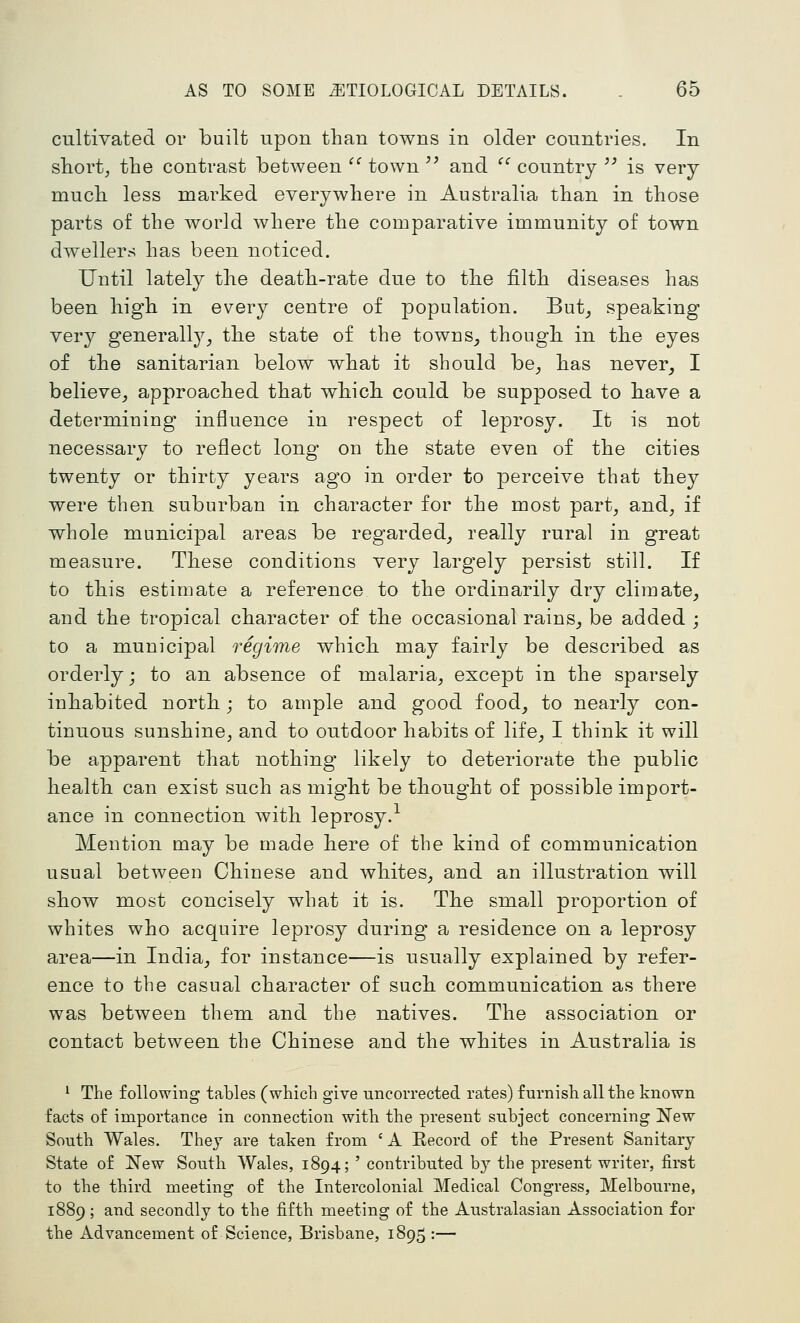 cultiyated or built upon than towns in older countries. In short, the contrast between  town ^^ and  country '' is very much less marked everywhere in Australia than in those parts of the world where the comparative immunity of town dwellers has been noticed. Until lately the death-rate due to the filth diseases has been high in every centre of population. But^ speaking very generall}^^ the state of the towns^ though in the eyes of the sanitarian below what it should be^ has never_, I believe, approached that which could be supposed to have a determining influence in respect of leprosy. It is not necessary to reflect long on the state even of the cities twenty or thirty years ago in order to perceive that they were then suburban in character for the most part, and, if whole municipal areas be regarded, really rural in great measure. These conditions very largely persist still. If to this estimate a reference to the ordinarily dry climate, and the tropical character of the occasional rains^ be added ; to a municipal regime which may fairly be described as orderly; to an absence of malaria, except in the sparsely inhabited north; to ample and good food^ to nearly con- tinuous sunshine, and to outdoor habits of life_, I think it will be apparent that nothing likely to deteriorate the public health can exist such as might be thought of possible import- ance in connection with leprosy.-^ Mention may be made here of the kind of communication usual between Chinese and whites, and an illustration will show most concisely what it is. The small proportion of whites who acquire leprosy during a residence on a leprosy area—in India, for instance—is usually explained by refer- ence to the casual character of such communication as there was between them and the natives. The association or contact between the Chinese and the whites in Australia is ^ The following tables (which give uncorrected rates) furnish all the known facts of importance in connection with the present subject concerning New South Wales. They are taken from ' A Eecord of the Present Sanitary State of New South Wales, 1894; ' contributed by the present writer, first to the third meeting of the Intercolonial Medical Congress, Melbourne, 1889; and secondly to the fifth meeting of the Australasian Association for the Advancement of Science, Brisbane, 1895 :—