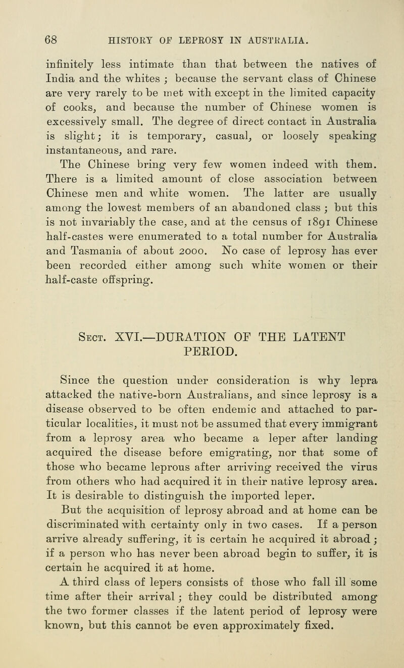 infinitely less intimate tlian that between the natives of India and the whites ; because the servant class of Chinese are very rarely to be met with except in the limited capacity of cooks, and because the number of Chinese women is excessively small. The degree of direct contact in Australia is slight; it is temporary, casual, or loosely speaking instantaneous, and rare. The Chinese bring very few women indeed with them. There is a limited amount of close association between Chinese men and white women. The latter are usually among the lowest members of an abandoned class ; but this is not invariably the case, and at the census of 1891 Chinese half-castes were enumerated to a total number for Australia and Tasmania of about 2000. No case of leprosy has ever been recorded either among such white women or their half-caste offspring. Sect. XYI.—DUEATION OF THE LATENT PERIOD. Since the question under consideration is why lepra attacked the native-born Australians, and since leprosy is a disease observed to be often endemic and attached to par- ticular localities, it must not be assumed that every immigrant from a leprosy a.rea who became a leper after landing acquired the disease before emigrating, nor that some of those who became leprous after arriving received the virus from others who had acquired it in their native leprosy area. It is desirable to distinguish the imported leper. But the acquisition of leprosy abroad and at home can be discriminated with, certainty only in two cases. If a person arrive already suffering, it is certain he acquired it abroad; if a person who has never been abroad begin to suffer, it is certain he acquired it at home. A third class of lepers consists of those who fall ill some time after their arrival; they could be distributed among the two former classes if the latent period of leprosy were known, but this cannot be even approximately fixed.