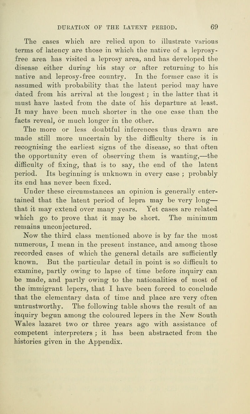 The cases whicli are relied upon to illustrate various terms of latency are those in which the native of a leprosy- free area has visited a leprosy area^ and has developed the disease either during his stay or after returning to his native and leprosy-free country. In the former case it is assumed with probability that the latent period may have dated from his arrival at the longest ; in the latter that it must have lasted from the date of his departure at least. It may have been much shorter in the one case than the facts reveal_, or much longer in the other. The more or less doubtful inferences thus drawn are made still more uncertain by the difficulty there is in recognising the earliest signs of the disease^ so that often the opportunity even of observing them is wanting^—the difficulty of fixing_, that is to say^ the end of the latent period. Its beginning is unknown in every case ; probably its end has never been fixed. Under these circumstances an opinion is generally enter- tained that the latent period of lepra may be very long— that it may extend over many years. Yet cases are related which go to prove that it may be short. The minimum remains unconjectured. Now the third class mentioned above is by far the most numerous^ I mean in the present instance, and among those recorded cases of which the general details are sufficiently known. But the particular detail in point is so difficult to examine, partly owing to lapse of time before inquiry can be made^ and partly owing to the nationalities of most of the immigrant lepers, that I have been forced to conclude that the elementary data of time and place are very often untrustworthy. The following table shows the result of an inquiry begun among the coloured lepers in the New South Wales lazaret two or three years ago with assistance of competent interpreters ; it has been abstracted from the histories given in the Appendix.