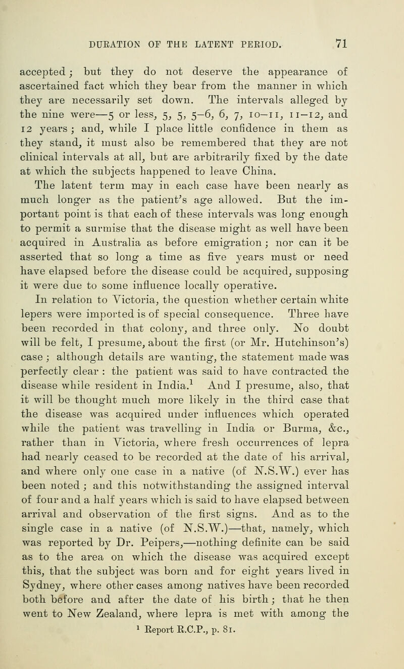 accepted; but tliey do not deserve tlie appearance of ascertained fact which they bear from the manner in which they are necessarily set down. The intervals alleged by the nine were—5 or less_, 5_, 5, 5—6^ 6, j, 10—11^ 11 —12^ and 12 years; and_, while I place little confidence in them as they standj it must also be remembered that they are not clinical intervals at all_, but are arbitrarily fixed by the date at which the subjects happened to leave China. The latent term may in each case liave been nearly as much longer as the patient^s age allowed. But the im- portant point is that each of these intervals was long enough, to permit a surmise that the disease might as well have been acquired in Australia as before emigration ; nor can it be asserted that so long a time as five years must or need have elapsed before the disease could be acquired^ supposing it were due to some influence locally operative. In relation to Victoria, the question whether certain white lepers were imported is of special consequence. Three have been recorded in that colony, and three only. No doubt will be felt, I presunie, about the first (or Mr. Hutchinson's) case j although details are wanting, the statement made was perfectly clear : the patient was said to have contracted the disease while resident in India.^ And I presume, also, that it will be thought much more likely in the third case that the disease was acquired under influences which operated while the patient was travelling in India or Burma, &c., rather than in Victoria, where fresh occurrences of lepra had nearly ceased to be recorded at the date of his arrival, and where only one case in a native (of N.S.W.) ever has been noted ; and this notwithstanding the assigned interval of four and a half years which is said to have elapsed between arrival and observation of the first signs. And as to the single case in a native (of N.S.W.)—that, namely, which was reported by Dr. Peipers,—nothing definite can be said as to the area on which the disease was acquired except this, that the subject was born and for eight years lived in Sydney, where other cases among natives have been recorded both before and after the date of his birth; that he then went to i^ew Zealand, where lepra is met with among the 1 Report R.C.P., p. 81.