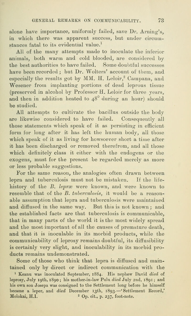 alone have importance, uniformly failed^ save Dr. Arning's_^ in wliicli there was apparent success, but under circum- stances fatal to its evidential value.^ All of the many attempts made to inoculate the inferior animals^ both warm and cold blooded, are considered by the best authorities to have failed. Some doubtful successes have been recorded ; but Dr. Welters^ account of tbem, and especially the results got by MM. H. Leloir/ Campana, and Wesener from implanting portions of dead leprous tissue (preserved in alcohol by Professor H. Leloir for three years, and then in addition heated to 48° during an hour) should be studied. All attempts to cultivate the bacillus outside the body are likewise considered to have failed. Consequeutly all those statements which speak of it as persisting in efficient form for long after it has left the human body, all those which speak of it as living for howsoever short a time after it has been discharged or removed therefrom, and all those which definitely class it either with the endogens or the exogens^ must for the present be regarded merely as more or less probable suggestions. For the same reason^ the analogies often drawn between lepra and tuberculosis must not be mistaken. If the life- history of the B. leprse were known, and were known to resemble that of the B. tuberculosis, it would be a reason- able assumption that lepra and tuberculosis were maintained and diffused in the same way. But this is not known; and the established facts are that tuberculosis is communicable^ that in many parts of the world it is the most widely spread and the most important of all the causes of premature death, and that it is inoculable in its morbid products, while the communicability of leprosy remains doubtful, its diifusibility is certainly very slight^ and inoculability in its morbid pro- ducts remains undemonstrated. Some of those who think that lepra is diffused and main- tained only by direct or indirect communication with the ^ Keanu was inoculated September, 1884. His nephew David died of leprosy, July 19th, 1890 ; his mother-in-law Pulu died July 2nd, 1891; and his own son Josepa was consigned to the Settlement long before he himself became a leper, and died December 13th, 1893.—'Settlement Eecord,* Molokai, H.L ^ Qp^ git., p. 237, foot-note.
