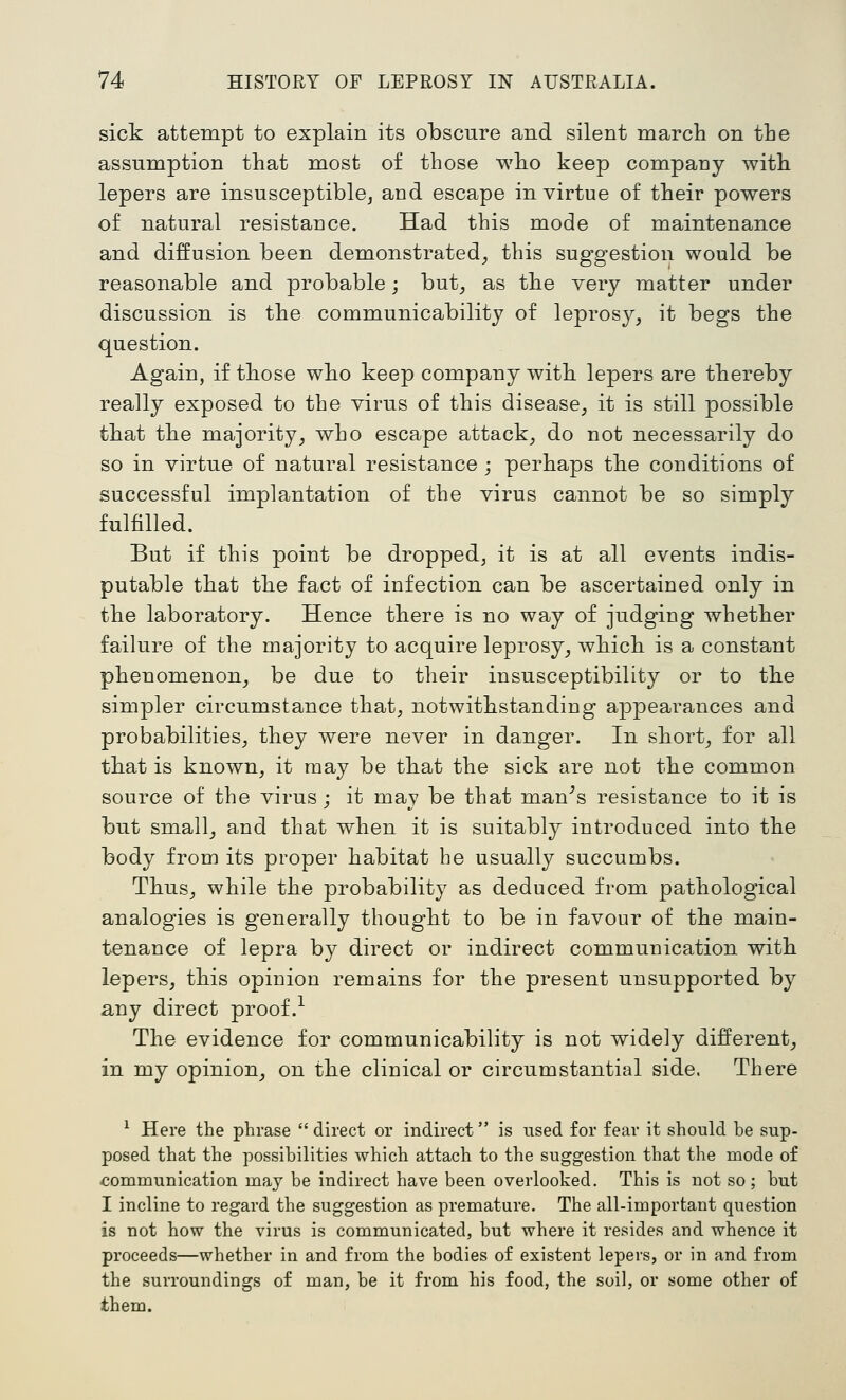 sick attempt to explain its obscure and silent march on the assumption that most of those who keep company with lepers are insusceptible^ and escape in virtue of their powers of natural resistance. Had this mode of maintenance and diffusion been demonstrated^ this suggestion would be reasonable and probable; but, as the very matter under discussion is the communicability of leprosy, it begs the question. Again, if those who keep company with lepers are thereby really exposed to the virus of this disease, it is still possible that the majority, who escape attack, do not necessarily do so in virtue of natural resistance; perhaps the conditions of successful implantation of the virus cannot be so simply fulfilled. But if this point be dropped, it is at all events indis- putable that the fact of infection can be ascertained only in the laboratory. Hence there is no way of judging whether failure of the majority to acquire leprosy, which is a constant phenomenon, be due to their insusceptibility or to the simpler circumstance that, notwithstanding appearances and probabilities, they were never in danger. In short, for all that is known, it may be that the sick are not the common source of the virus; it may be that mane's resistance to it is but small, and that when it is suitably introduced into the body from its proper habitat he usually succumbs. Thus, while the probability as deduced from pathological analogies is generally thought to be in favour of the main- tenance of lepra by direct or indirect communication with lepers, this opinion remains for the present unsupported by any direct proof.^ The evidence for communicability is not widely different, in my opinion, on the clinical or circumstantial side. There ^ Here the phrase  direct or indirect is used for fear it should he sup- posed that the possibilities which attach to the suggestion that the mode of .communication may be indirect have been overlooked. This is not so ; but I incline to regard the suggestion as premature. The all-important question is not how the virus is communicated, but where it resides and whence it proceeds—whether in and from the bodies of existent lepers, or in and from the surroundings of man, be it from his food, the soil, or some other of them.