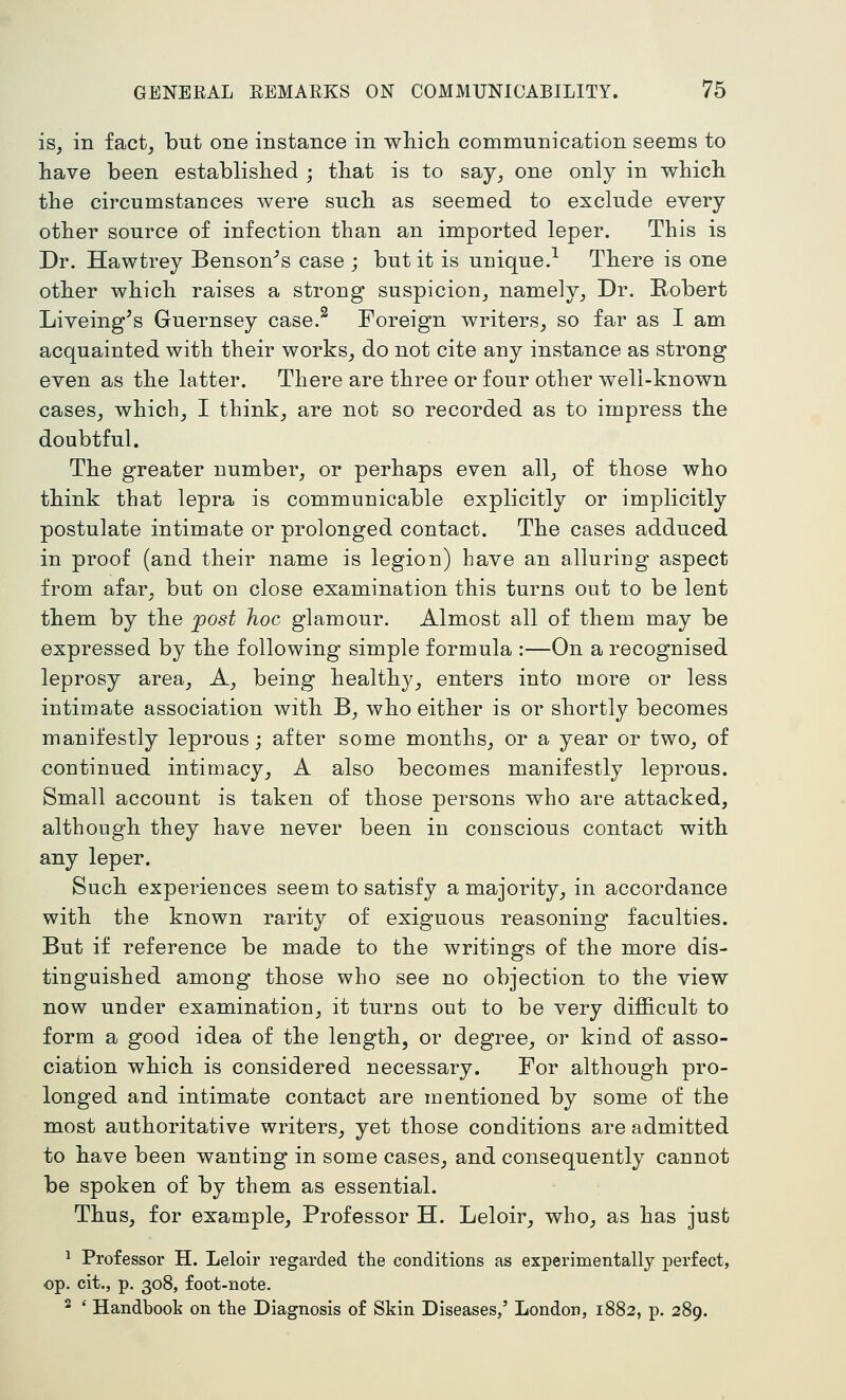 is, in fact, but one instance in whicli communication seems to have been established ; that is to say, one only in which the circumstances were such as seemed to exclude every other source of infection than an imported leper. This is Dr. Hawtrey Benson^s case ; but it is unique.-^ There is one other which raises a strong suspicion, namely. Dr. Robert Liveing^s Guernsey case.^ Foreign writers, so far as I am acquainted with their works, do not cite any instance as strong even as the latter. There are three or four other well-known cases, which, I think, are not so recorded as to impress the doubtful. The greater number, or perhaps even all, of those who think that lepra is communicable explicitly or implicitly postulate intimate or prolonged contact. The cases adduced in proof (and their name is legion) have an alluring aspect from afar, but on close examination this turns out to be lent them by the post hoc glamour. Almost all of them may be expressed by the following simple formula :—On a recognised leprosy area. A, being healthy, enters into more or less intimate association with B, who either is or shortly becomes manifestly leprous; after some months, or a year or two, of continued intimacy, A also becomes manifestly leprous. Small account is taken of those persons who are attacked, although they have never been in conscious contact with any leper. Such experiences seem to satisfy a majority, in accordance with the known rarity of exiguous reasoning faculties. But if reference be made to the writings of the more dis- tinguished among those who see no objection to the view now under examination, it turns out to be very difficult to form a good idea of the length, or degree, or kind of asso- ciation which is considered necessary. For although pro- longed and intimate contact are mentioned by some of the most authoritative writers, yet those conditions are admitted to have been wanting in some cases, and consequently cannot be spoken of by them as essential. Thus, for example. Professor H. Leloir, who, as has just 1 Professor H. Leloir regarded the conditions as experimentally perfect, op. cit., p. 308, foot-note. 2 ' Handbook on the Diagnosis of Skin Diseases/ London, 1882, p. 289.