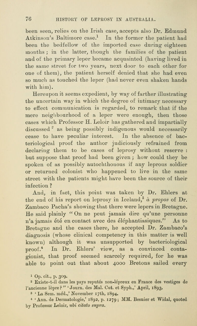 been seen, relies on tlie Irish case, accepts also Dr. Edmund Atkinson's Baltimore case.-^ In tlie former the patient had been the bedfellow of the imported case during eighteen mouths ; in the latter, though the families of the patient and of the primary leper became acquainted (having lived in the same street for two years_, next door to each other for one of them), the patient herself denied that she had even so much as touched the leper (had never even shaken hands with him). Hereupon it seems expedient, by way of farther illustrating the uncertain way in which the degree of intimacy necessary to effect communication is regarded, to remark that if the mere neighbourhood of a leper were enough, then those cases which Professor H. Leloir has gathered and impartially discussed ^ as being possibly indigenous would necessarily cease to have peculiar interest. In the absence of bac- teriological proof the author judiciously refrained from declaring them to be cases of leprosy without reserve : but suppose that proof had been given; how could they be spoken of as possibly autochthonous if any leprous soldier or returned colonist who happened to live in the same street with the patients might have been the source of their infection ? And, in fact, this point was taken by Dr. Ehlers at the end of his report on leprosy in Iceland/ a propos of Dr. Zambaco Pacha's showing that there were lepers in Bretagne. He said plainly  On ne pent jamais dire qu'une personne n'a jamais ete en contact avec des elephantiasiques. As to Bretagne and the cases there, he accepted Dr. Zambaco^s diagnosis (whose clinical competency in this matter is well known) although it was unsupported by bacteriological proof.* In Dr. Ehlers' view, as a convinced conta- gionist, that proof seemed scarcely required, for he was able to point oat that about 4000 Bretons sailed every 1 Op. cit., p. 309. ■^ Existe-t-il dans les pays reputes non-lepreux en France des vestiges de I'ancienne lepre?  ' Journ. des Mai. Cut. et Syph.,' April, 1893. 3 ' La Sem. med./ November lyth, 1894. 4 'Ann. de Dermatologie,' 1892, p. 1279; ^^' Besnier et Widal, quoted by Professor Leloir, uhi citato suj^ra.