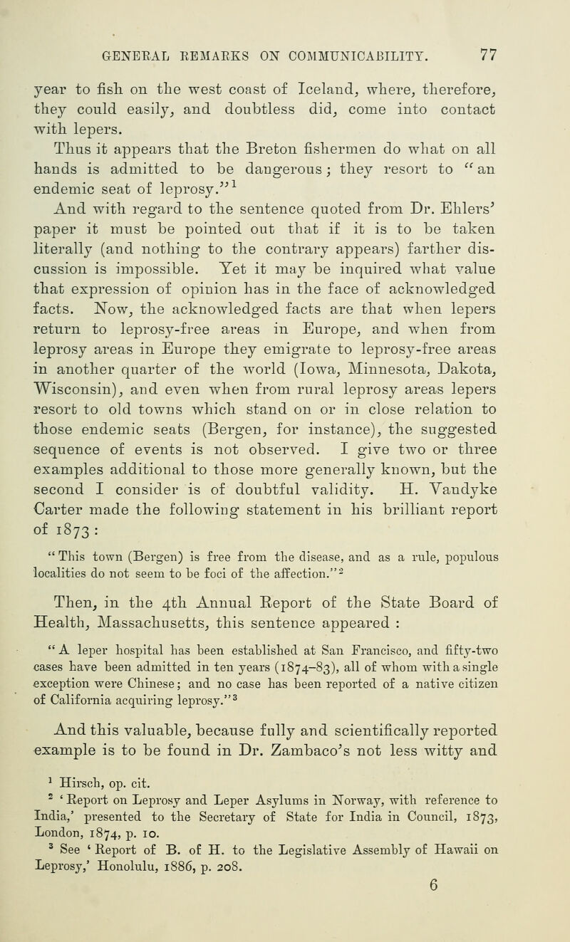 year to fish on the west coast of Iceland, where, therefore, they could easily_, and doubtless did, come into contact with lepers. Thus it appears that the Breton fishermen do what on all hands is admitted to be dangerous; they resort to  an endemic seat of leprosy.''-^ And with regard to the sentence quoted from Dr. Ehlers' paper it must be pointed out that if it is to be taken literally (and nothing to the contrary appears) farther dis- cussion is impossible. Yet it may be inquired what value that expression of opinion has in the face of acknowledged facts. Now^ the acknowledged facts are that when lepers return to leprosy-free areas in Europe, and when from leprosy areas in Europe they emigrate to leprosy-free areas in another quarter of the world (Iowa, Minnesota, Dakota, Wisconsin), and even when from rural leprosy areas lepers resort to old towns which stand on or in close relation to those endemic seats (Bergen, for instance), the suggested sequence of events is not observed. I give two or three examples additional to those more generally known, but the second I consider is of doubtful validity. H. Vandyke Carter made the following statement in his brilliant report of 1873 :  This town (Bergen) is free from the disease, and as a rule, populous localities do not seem to be foci of the affection.^ Then^ in the 4th Annual Report of the State Board of Health, Massachusetts, this sentence appeared :  A leper hospital has been established at San Francisco, and fifty-two cases have been admitted in ten years (1874-83), all of whom with a single exception were Chinese; and no case has been reported of a native citizen of California acquiring leprosy.^ And this valuable, because fully and scientifically reported example is to be found in Dr. Zambaco^s not less witty and ^ Hirsch, op. cit. ^ ' Eeport on Leprosy and Leper Asylums in ITorway, with reference to India,' presented to the Secretary of State for India in Council, 1873, London, 1874, p. 10. ^ See ' Report of B. of H. to the Legislative Assembly of Hawaii on Leprosy/ Honolulu, 1886, p. 208. 6