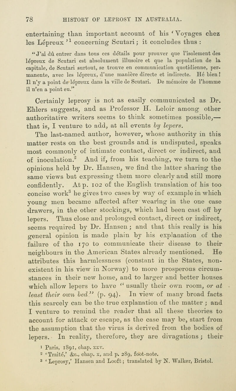 entertaining tlian important account of his ^Yoyages chez les Lepreux '^ concerning Scutari; it concludes thus :  J'ai du entrer dans tous ces details pour prouver que I'isolement des lepreux de Scutari est absolument illusoire et que la population de la capitale, de Scutari surtout, se trouve en communication quotidienne, per- manente, avec les lepreux, d'une maniere directe et indirecte. He bien! II n'y a point de lepreux dans la ville de Scutari. De memoire de I'homme il n'en a point eu. Certainly leprosy is not as easily communicated as Dr. Ehlers suggests^ and as Professor H. Leloir among other authoritative writers seems to think sometimes possible^— that is^ I venture to add^ at all events hy lei^ers. The last-named author_, however^ whose authority m this matter rests on the best grounds and is undisputed, speaks most commonly of intimate contact, direct or indirect, and of inoculation.^ And if, from his teaching, we turn to the opinions held by Dr. Hansen^ we find the latter sharing- the same views but expressing- them more clearly and still more confidently. At p. 102 of the English translation of his too concise work^ he gives two cases by way of example in which young men became affected after wearing in the one case drawers, in the other stockings, which had been cast off by lepers. Thus close and prolonged contact, direct or indirect, seems required by Dr. Hansen; and that this really is his general opinion is made plain by his explanation of the failure of the 170 to communicate their disease to their neighbours in the American States already mentioned. He attributes this harmlessness (constant in the States, non- existent in his view in Norway) to more prosperous circum- stances in their new home, and to larger and better houses which allow lepers to have '' usuall}^ their own room, or at least their own hed^' (p. 94). In view of many broad facts this scarcely can be the true explanation of the matter ; and I venture to remind the reader that all these theories to account for attack or escape, as the case may be, start from the assumption that the virus is derived from the bodies of lepers. • In reality, therefore, they are divagations ; their- 1 Paris, 1891, chap. xxv. 2 'Traite,' &c., chap, x, and p. 289, foot-note. ^ ' Leprosy,' Hansen and Looft; translated by N. Walker, Bristol.