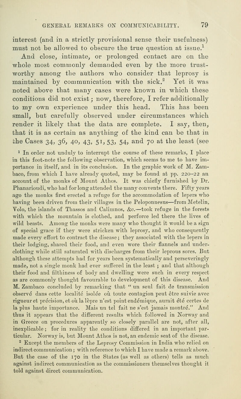 interest (and in a strictly provisional sense their usefulness) must not be allowed to obscure tlie true question at issue.-- And close^ intimate^ or prolonged contact are on tbe wliole most commonly demanded even by tlie more trust- worthy among the authors who consider that leprosy is maintained by communication with the sick.^ Yet it was noted above that many cases were known in which these conditions did not exist; now^ therefore^ I refer additionally to my own experience under this head. This has been smallj but carefully observed under circumstances which render it likely that the data are complete. I say^ then, that it is as certain as anything of the kind can be that in the Cases 34^ 36, 40^ 43, 51, 53^ ^4, and 70 at the least (see 1 In order not unduly to interrupt the course of these remarks, I place in this foot-note the following observation, which seems to me to have im- portance in itself, and in its conclusion. In the graphic work of M. Zam- baco, from which I have already quoted, may be found at pp. 220-22 an account of the monks of Mount Athos. It was chieily furnished by Dr. Phanarioudi, who had for long attended the many convents there. Fifty years ago the monks first erected a refuge for the accommodation of lepers who having been driven from their villages in the Peloponnesus—from Metelin, Yolo, the islands of Thassos and Calimnos, &c.—took refuge in the forests with which the mountain is clothed, and perforce led there the lives of wild beasts. Among the monks were many who thought it would be a sign of special grace if they were stricken with leprosy, and who consequently made every eifort to contract the disease; they associated with the lepers in their lodging, shared their food, and even wore their flannels and under- clothing while still saturated with discharges from their leprous sores. But although these attempts had for years been systematically and perseveringly made, not a single monk had ever suffered in the least ; and that although their food and nlthiness of body and dwelling were such in every respect as are commonly thought favourable to development of this disease. And M. Zambaco concluded by remarking that  un seul fait de transmission observe dans cette localite isolee ou toute contagion pent etre suivie avec rigueuret precision, et oiilalepre n'est point endemique, aurait ete certes de la plus haute importance. Mais un tel fait ne s'est jamais montre. And thus it appears that the different results which followed in Norway and in Greece on procedures apparently so closely parallel are not, after all, inexplicable; for in reality the conditions differed in an important par- ticular. ^Norway is, but Mount Athos is not, an endemic seat of the disease. ^ Except the members of the Leprosy Commission in India who relied on indirect communication; with reference to which I have made a remark above. But the case of the 170 in the States (as well as others) tells as much against indirect communication as the commissioners themselves thought it told against direct communication.