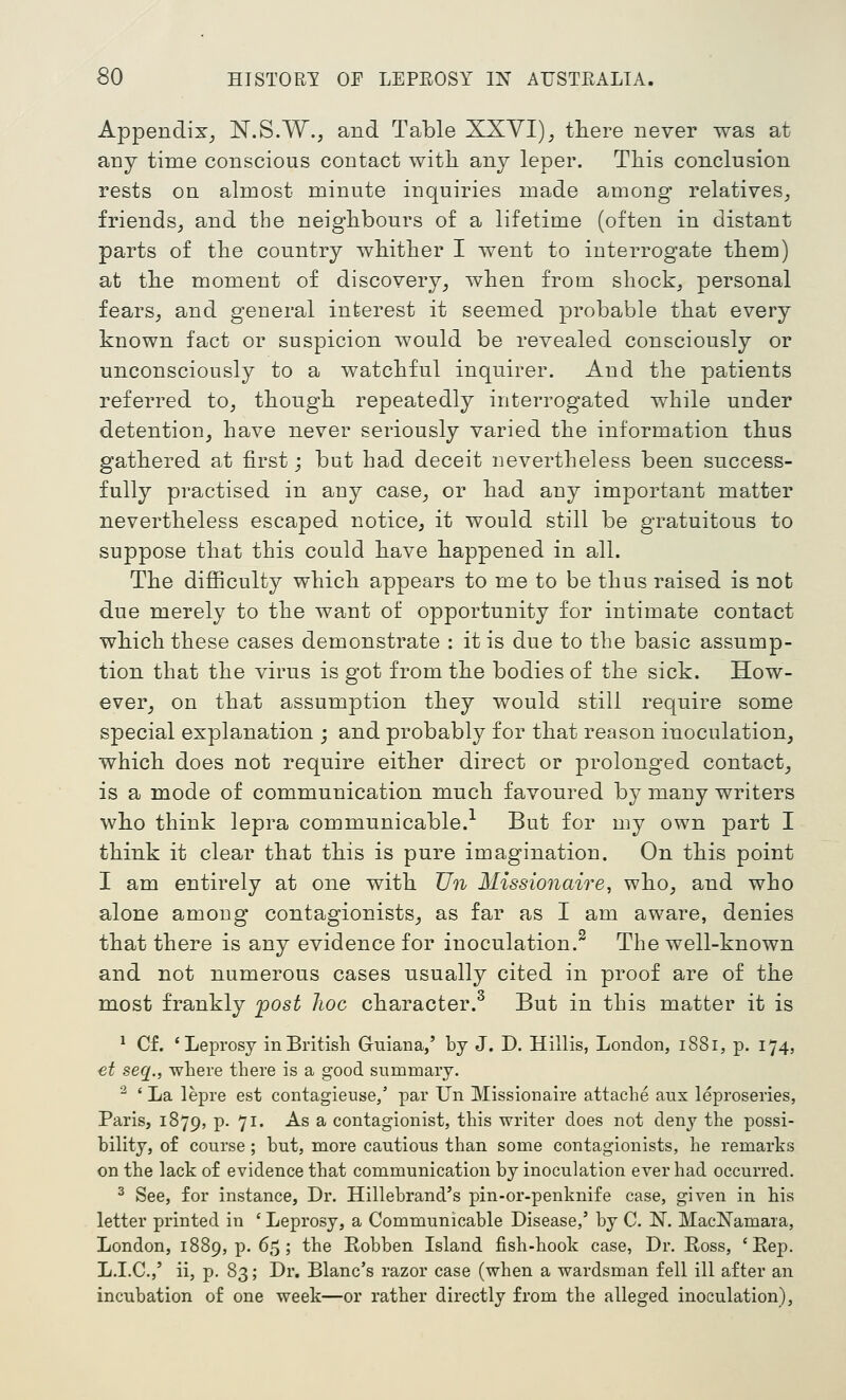 Appendix^ N.S.W., and Table XXVI), tliere never was at any time conscious contact with any leper. Tliis conclusion rests on almost minute inquiries made among relatives, friends, and the neighbours of a lifetime (often in distant parts of the country whither I went to interrogate them) at the moment of discovery, when from shock, personal fears, and general interest it seemed probable that every known fact or suspicion would be revealed consciously or unconsciously to a watchful inquirer. And the patients referred to, though repeatedly interrogated while under detention, have never seriously varied the information thus gathered at first; but had deceit nevertheless been success- fully practised in auy case, or had any important matter nevertheless escaped notice, it would still be gratuitous to suppose that this could have happened in all. The difiiculty which appears to me to be thus raised is not due merely to the want of opportunity for intimate contact which these cases demonstrate : it is due to the basic assump- tion that the virus is got from the bodies of the sick. How- ever, on that assumption they would still require some special explanation ; and probably for that reason inoculation, which does not require either direct or prolonged contact, is a mode of communication much favoured by many writers who think lepra communicable.'^ But for my own part I think it clear that this is pure imagination. On this point I am entirely at one with Tin Missionaire, who, and who alone among contagionists, as far as I am aware, denies that there is any evidence for inoculation.^ The well-known and not numerous cases usually cited in proof are of the most frankly 'post hoc character.^ But in this matter it is * Cf. * Leprosy in British Guiana,' by J. D. Hillis, London, 1881, p. 174, et seq., where there is a good summary. ^ ' La lepre est contagieuse/ par Un Missionaire attache aux leproseries, Paris, 1879, p. 71. As a contagionist, this writer does not deny the possi- bility, of course ; but, more cautious than some contagionists, he remarks on the lack of evidence that communication by inoculation ever had occurred. ^ See, for instance. Dr. Hillebrand's pin-or-penknife case, given in his letter printed in ' Leprosy, a Communicable Disease,' by C. N. MadSTamara, London, 1889, p. 65; the Eobben Island fish-hook case, Dr. Boss, 'Eep. L.I.C.,' ii, p. 83; Dr. Blanc's razor case (when a wardsman fell ill after an incubation of one week—or rather directly from the alleged inoculation).